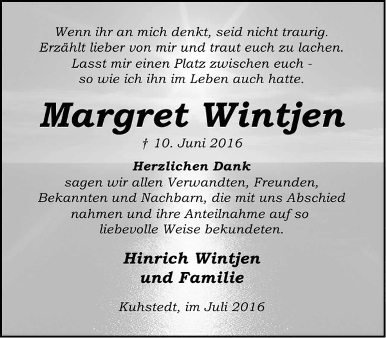 <p>Wenn ihr an mich denkt, seid nicht traurig.<br />Erzählt lieber von mir und traut euch zu lachen.<br />Lasst mir einen Platz zwischen euch so wie ich ihn im Leben auch hatte.</p><p>Margret Wintjen<br />† 10. Juni 2016</p><p>Herzlichen Dank<br />sagen wir allen Verwandten, Freunden,<br />Bekannten und Nachbarn, die mit uns Abschied<br />nahmen und ihre Anteilnahme auf so<br />liebevolle Weise bekundeten.</p><p>Hinrich Wintjen<br />und Familie<br />Kuhstedt, im Juli 2016</p>