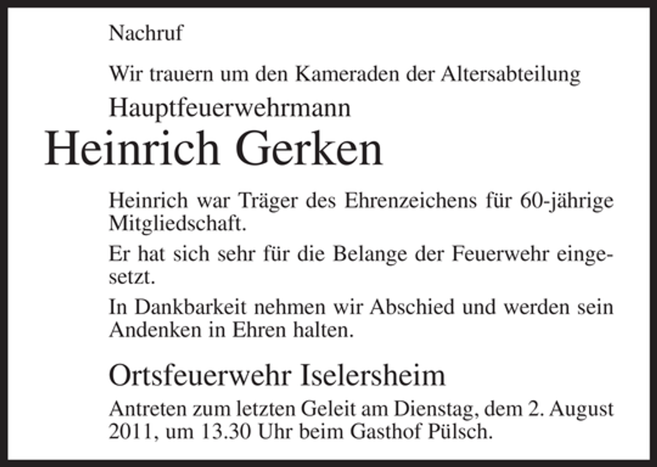<p>Nachruf<br />Wir trauern um den Kameraden der Altersabteilung</p><p>Hauptfeuerwehrmann</p><p>Heinrich Gerken<br />Heinrich war Träger des Ehrenzeichens für 60-jährige<br />Mitgliedschaft.<br />Er hat sich sehr für die Belange der Feuerwehr eingesetzt.<br />In Dankbarkeit nehmen wir Abschied und werden sein<br />Andenken in Ehren halten.</p><p>Ortsfeuerwehr Iselersheim<br />Antreten zum letzten Geleit am Dienstag, dem 2. August<br />2011, um 13.30 Uhr beim Gasthof Pülsch.</p>