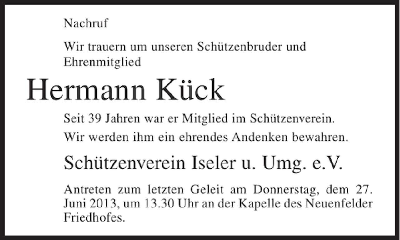 <p>Nachruf<br />Wir trauern um unseren Schützenbruder und<br />Ehrenmitglied</p><p>Hermann Kück<br />Seit 39 Jahren war er Mitglied im Schützenverein.<br />Wir werden ihm ein ehrendes Andenken bewahren.</p><p>Schützenverein Iseler u. Umg. e.V.<br />Antreten zum letzten Geleit am Donnerstag, dem 27.<br />Juni 2013, um 13.30 Uhr an der Kapelle des Neuenfelder<br />Friedhofes.</p>