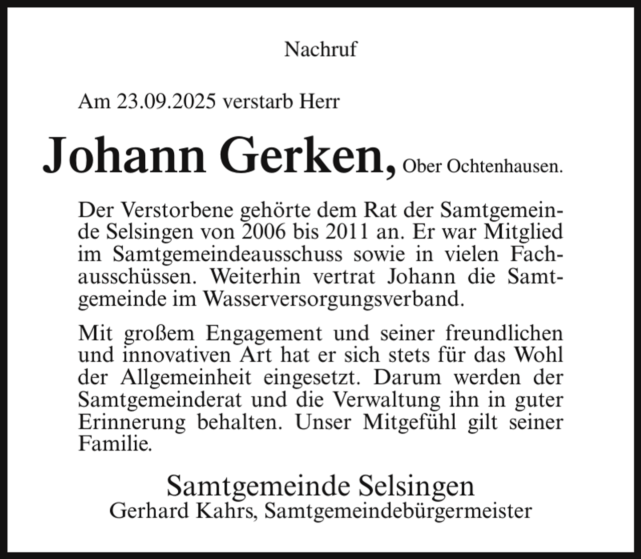 <p>Nachruf<br />Am 23.09.2025 verstarb Herr</p><p>Johann Gerken,</p><p>Ober Ochtenhausen.</p><p>Der Verstorbene gehörte dem Rat der Samtgemeinde Selsingen von 2006 bis 2011 an. Er war Mitglied<br />im Samtgemeindeausschuss sowie in vielen Fachausschüssen. Weiterhin vertrat Johann die Samtgemeinde im Wasserversorgungsverband.<br />Mit großem Engagement und seiner freundlichen<br />und innovativen Art hat er sich stets für das Wohl<br />der Allgemeinheit eingesetzt. Darum werden der<br />Samtgemeinderat und die Verwaltung ihn in guter<br />Erinnerung behalten. Unser Mitgefühl gilt seiner<br />Familie.</p><p>Samtgemeinde Selsingen</p><p>Gerhard Kahrs, Samtgemeindebürgermeister</p>