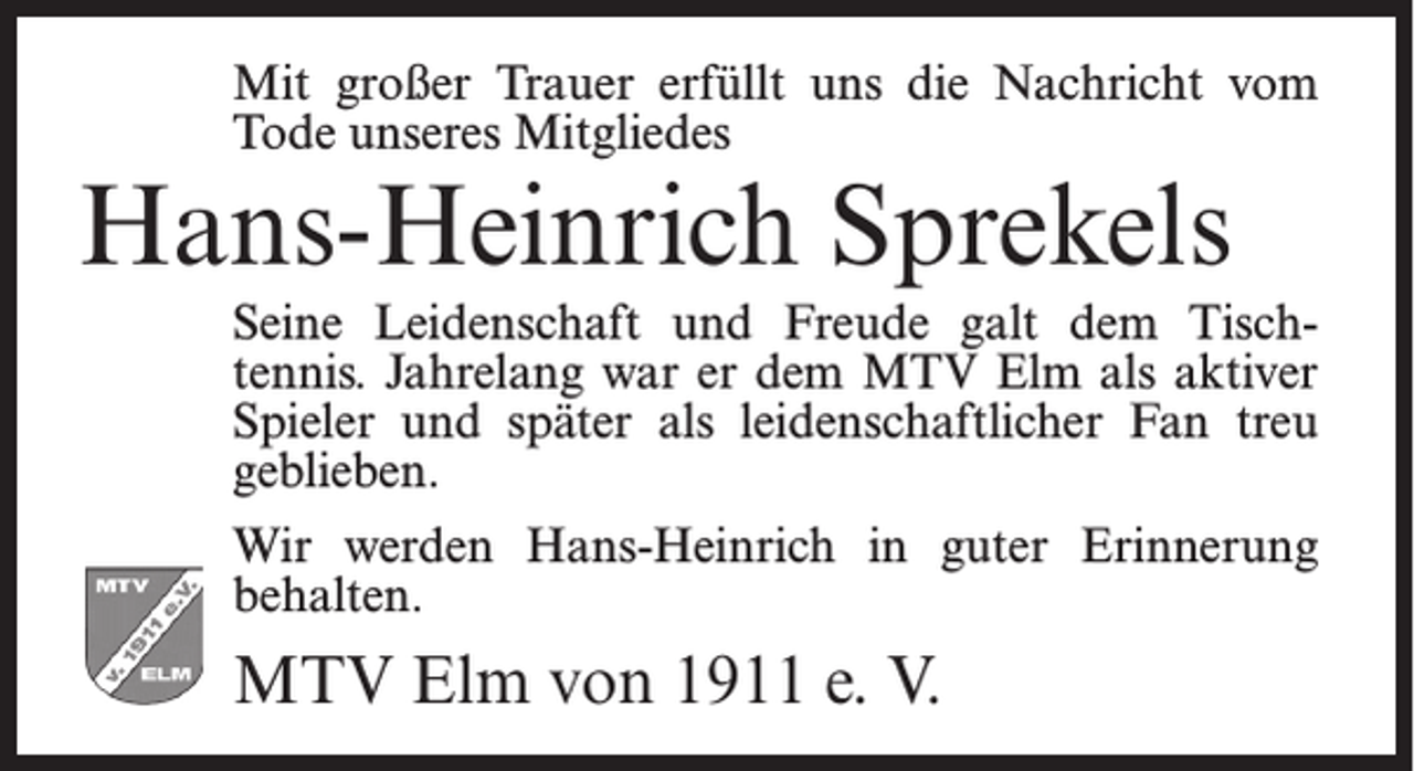 <p>Mit großer Trauer erfüllt uns die Nachricht vom<br />Tode unseres Mitgliedes</p><p>Hans-Heinrich Sprekels</p><p>Seine Leidenschaft und Freude galt dem Tischtennis. Jahrelang war er dem MTV Elm als aktiver<br />Spieler und später als leidenschaftlicher Fan treu<br />geblieben.<br />Wir werden Hans-Heinrich in guter Erinnerung<br />behalten.</p><p>MTV Elm von 1911 e. V.</p>