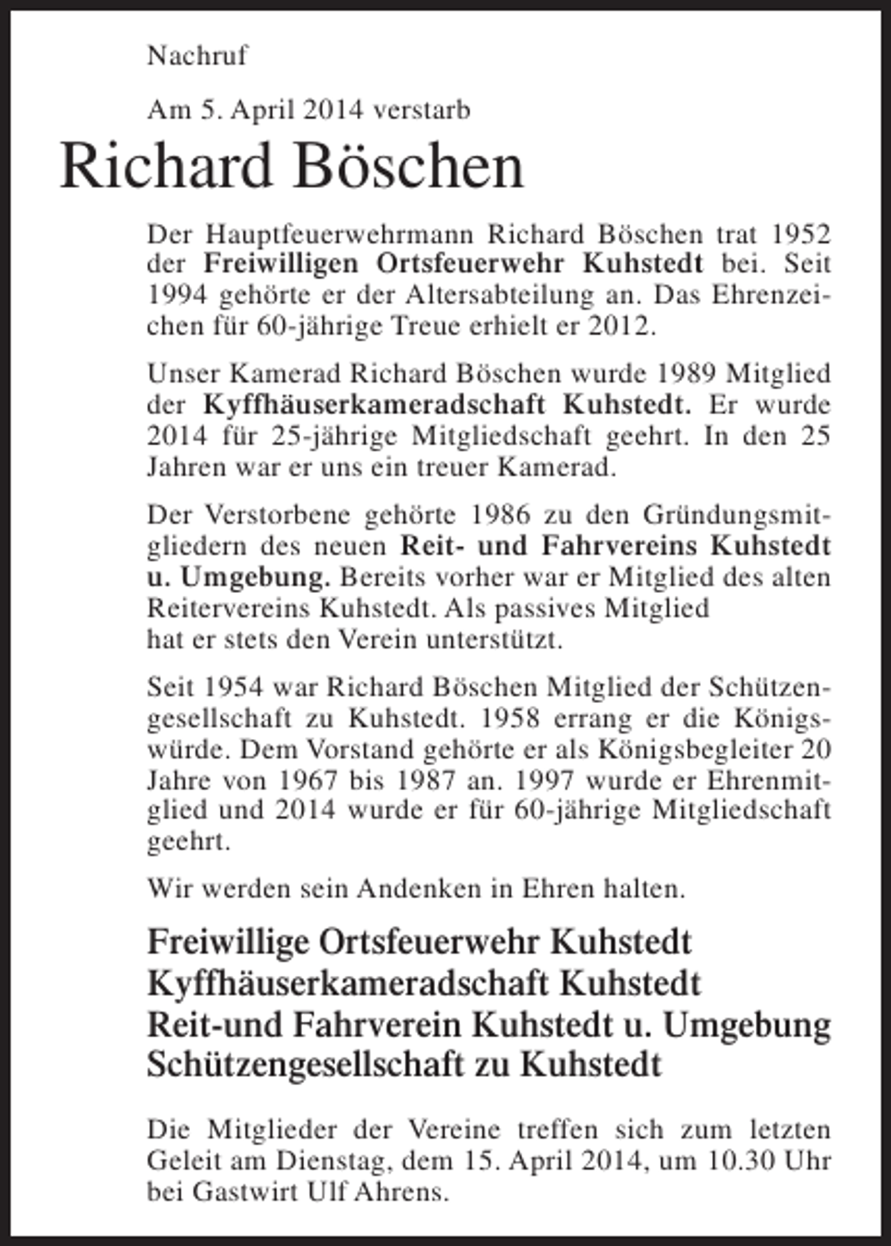 <p>Nachruf<br />Am 5. April 2014 verstarb</p><p>Richard Böschen<br />Der Hauptfeuerwehrmann Richard Böschen trat 1952<br />der Freiwilligen Ortsfeuerwehr Kuhstedt bei. Seit<br />1994 gehörte er der Altersabteilung an. Das Ehrenzeichen für 60-jährige Treue erhielt er 2012.<br />Unser Kamerad Richard Böschen wurde 1989 Mitglied<br />der Kyffhäuserkameradschaft Kuhstedt. Er wurde<br />2014 für 25-jährige Mitgliedschaft geehrt. In den 25<br />Jahren war er uns ein treuer Kamerad.<br />Der Verstorbene gehörte 1986 zu den Gründungsmitgliedern des neuen Reit- und Fahrvereins Kuhstedt<br />u. Umgebung. Bereits vorher war er Mitglied des alten<br />Reitervereins Kuhstedt. Als passives Mitglied<br />hat er stets den Verein unterstützt.<br />Seit 1954 war Richard Böschen Mitglied der Schützengesellschaft zu Kuhstedt. 1958 errang er die Königswürde. Dem Vorstand gehörte er als Königsbegleiter 20<br />Jahre von 1967 bis 1987 an. 1997 wurde er Ehrenmitglied und 2014 wurde er für 60-jährige Mitgliedschaft<br />geehrt.<br />Wir werden sein Andenken in Ehren halten.</p><p>Freiwillige Ortsfeuerwehr Kuhstedt<br />Kyffhäuserkameradschaft Kuhstedt<br />Reit-und Fahrverein Kuhstedt u. Umgebung<br />Schützengesellschaft zu Kuhstedt<br />Die Mitglieder der Vereine treffen sich zum letzten<br />Geleit am Dienstag, dem 15. April 2014, um 10.30 Uhr<br />bei Gastwirt Ulf Ahrens.</p>