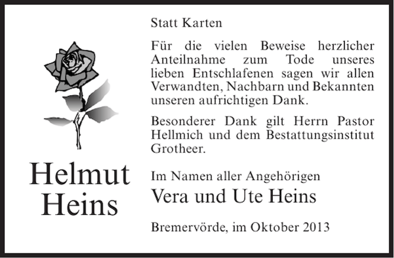 <p>Statt Karten<br />Für die vielen Beweise herzlicher<br />Anteilnahme zum Tode unseres<br />lieben Entschlafenen sagen wir allen<br />Verwandten, Nachbarn und Bekannten<br />unseren aufrichtigen Dank.</p><p>Helmut<br />Heins</p><p>Besonderer Dank gilt Herrn Pastor<br />Hellmich und dem Bestattungsinstitut<br />Grotheer.<br />Im Namen aller Angehörigen</p><p>Vera und Ute Heins<br />Bremervörde, im Oktober 2013</p>
