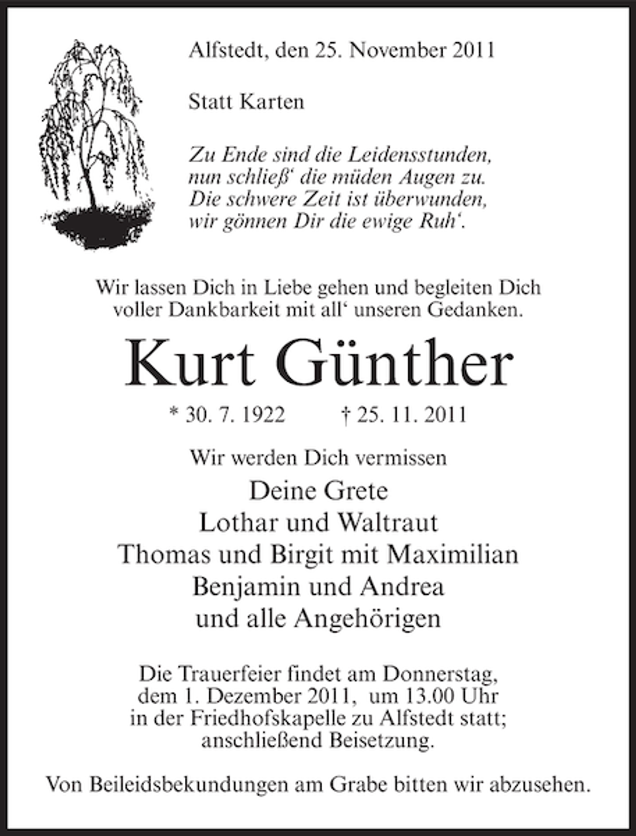 <p>Alfstedt, den 25. November 2011<br />Statt Karten<br />Zu Ende sind die Leidensstunden,<br />nun schließ‘ die müden Augen zu.<br />Die schwere Zeit ist überwunden,<br />wir gönnen Dir die ewige Ruh‘.<br />Wir lassen Dich in Liebe gehen und begleiten Dich<br />voller Dankbarkeit mit all‘ unseren Gedanken.</p><p>Kurt Günther<br />* 30. 7. 1922</p><p>† 25. 11. 2011</p><p>Wir werden Dich vermissen</p><p>Deine Grete<br />Lothar und Waltraut<br />Thomas und Birgit mit Maximilian<br />Benjamin und Andrea<br />und alle Angehörigen<br />Die Trauerfeier findet am Donnerstag,<br />dem 1. Dezember 2011, um 13.00 Uhr<br />in der Friedhofskapelle zu Alfstedt statt;<br />anschließend Beisetzung.<br />Von Beileidsbekundungen am Grabe bitten wir abzusehen.</p>