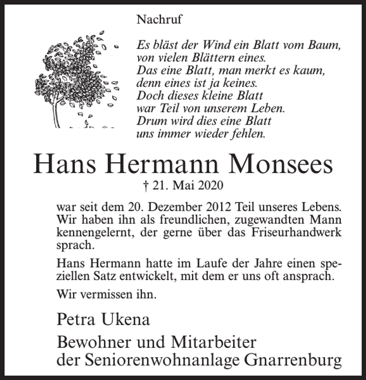 <p>Nachruf<br />Es bläst der Wind ein Blatt vom Baum,<br />von vielen Blättern eines.<br />Das eine Blatt, man merkt es kaum,<br />denn eines ist ja keines.<br />Doch dieses kleine Blatt<br />war Teil von unserem Leben.<br />Drum wird dies eine Blatt<br />uns immer wieder fehlen.</p><p>Hans Hermann Monsees<br />† 21. Mai 2020</p><p>war seit dem 20. Dezember 2012 Teil unseres Lebens.<br />­Wir haben ihn als freundlichen, zugewandten Mann<br />kennengelernt, der gerne über das Friseurhandwerk<br />sprach.<br />Hans Hermann hatte im Laufe der Jahre einen speziellen Satz entwickelt, mit dem er uns oft ansprach.<br />Wir vermissen ihn.</p><p>Petra Ukena<br />Bewohner und Mitarbeiter<br />der Seniorenwohnanlage Gnarrenburg</p>