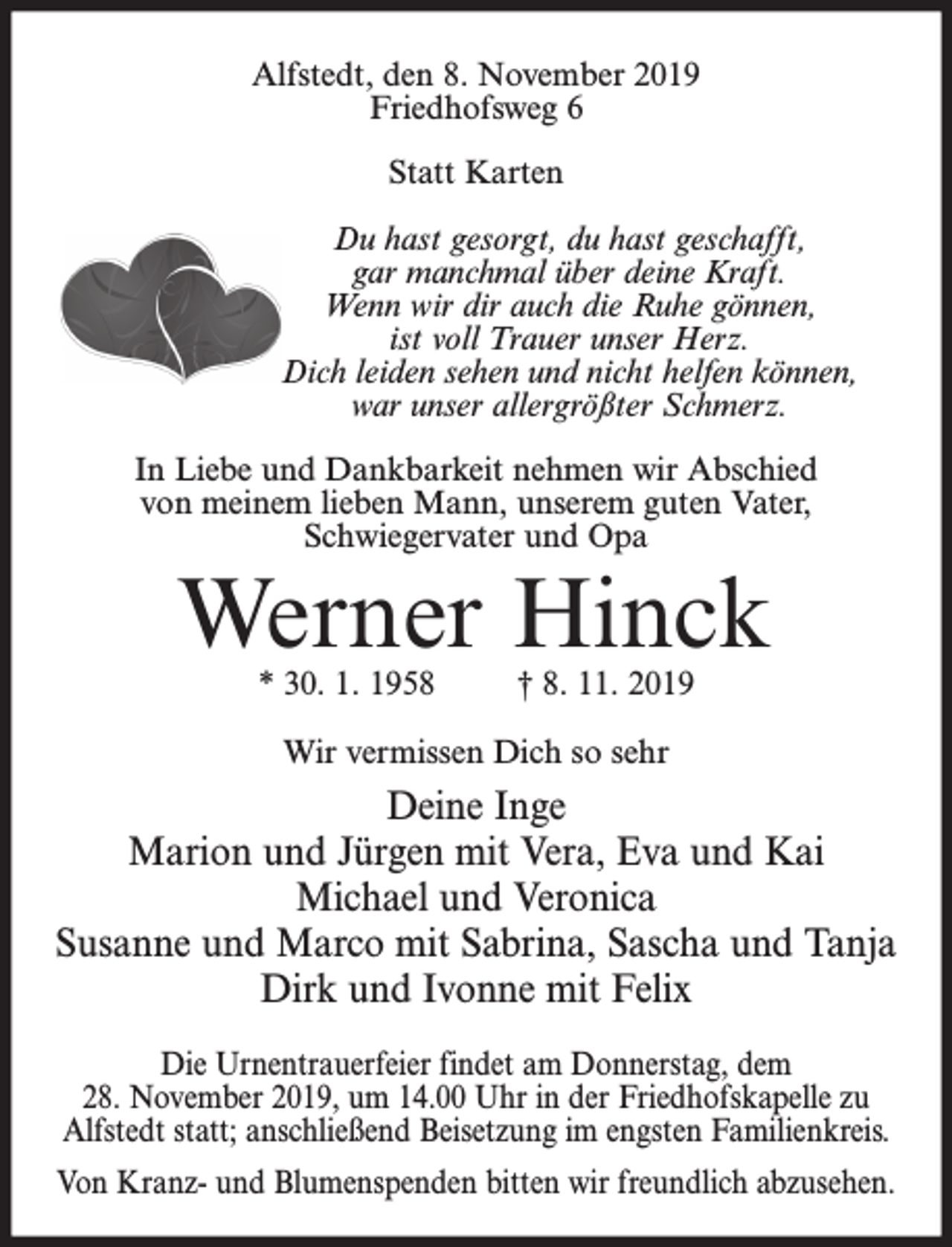 <p>Alfstedt, den 8. November 2019<br />Friedhofsweg 6<br />Statt Karten<br />Du hast gesorgt, du hast geschafft,<br />gar manchmal über deine Kraft.<br />Wenn wir dir auch die Ruhe gönnen,<br />ist voll Trauer unser Herz.<br />Dich leiden sehen und nicht helfen können,<br />war unser allergrößter Schmerz.<br />In Liebe und Dankbarkeit nehmen wir Abschied<br />von meinem lieben Mann, unserem guten Vater,<br />Schwiegervater und Opa</p><p>Werner Hinck<br />* 30. 1. 1958</p><p>† 8. 11. 2019</p><p>Wir vermissen Dich so sehr</p><p>Deine Inge<br />Marion und Jürgen mit Vera, Eva und Kai<br />Michael und Veronica<br />Susanne und Marco mit Sabrina, Sascha und Tanja<br />Dirk und Ivonne mit Felix<br />Die Urnentrauerfeier findet am Donnerstag, dem<br />28. November 2019, um 14.00 Uhr in der Friedhofskapelle zu<br />Alfstedt statt; anschließend Beisetzung im engsten Familienkreis.<br />Von Kranz- und Blumenspenden bitten wir freundlich abzusehen.</p>