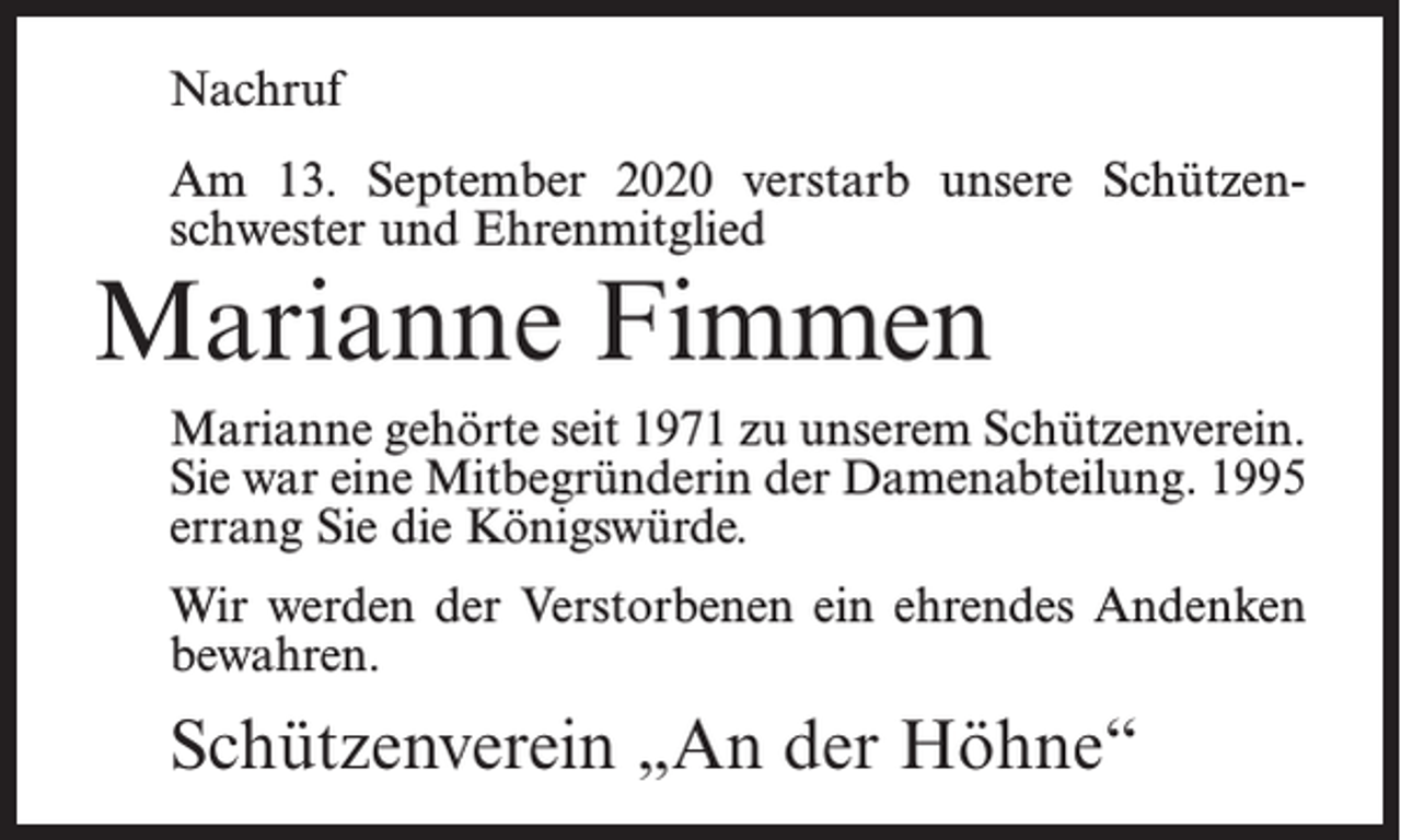<p>Nachruf<br />Am 13. September 2020 verstarb unsere Schützenschwester und Ehrenmitglied</p><p>Marianne Fimmen</p><p>Marianne gehörte seit 1971 zu unserem Schützenverein.<br />Sie war eine Mitbegründerin der Damenabteilung. 1995<br />errang Sie die Königswürde.<br />Wir werden der Verstorbenen ein ehrendes Andenken<br />bewahren.</p><p>Schützenverein „An der Höhne“</p>