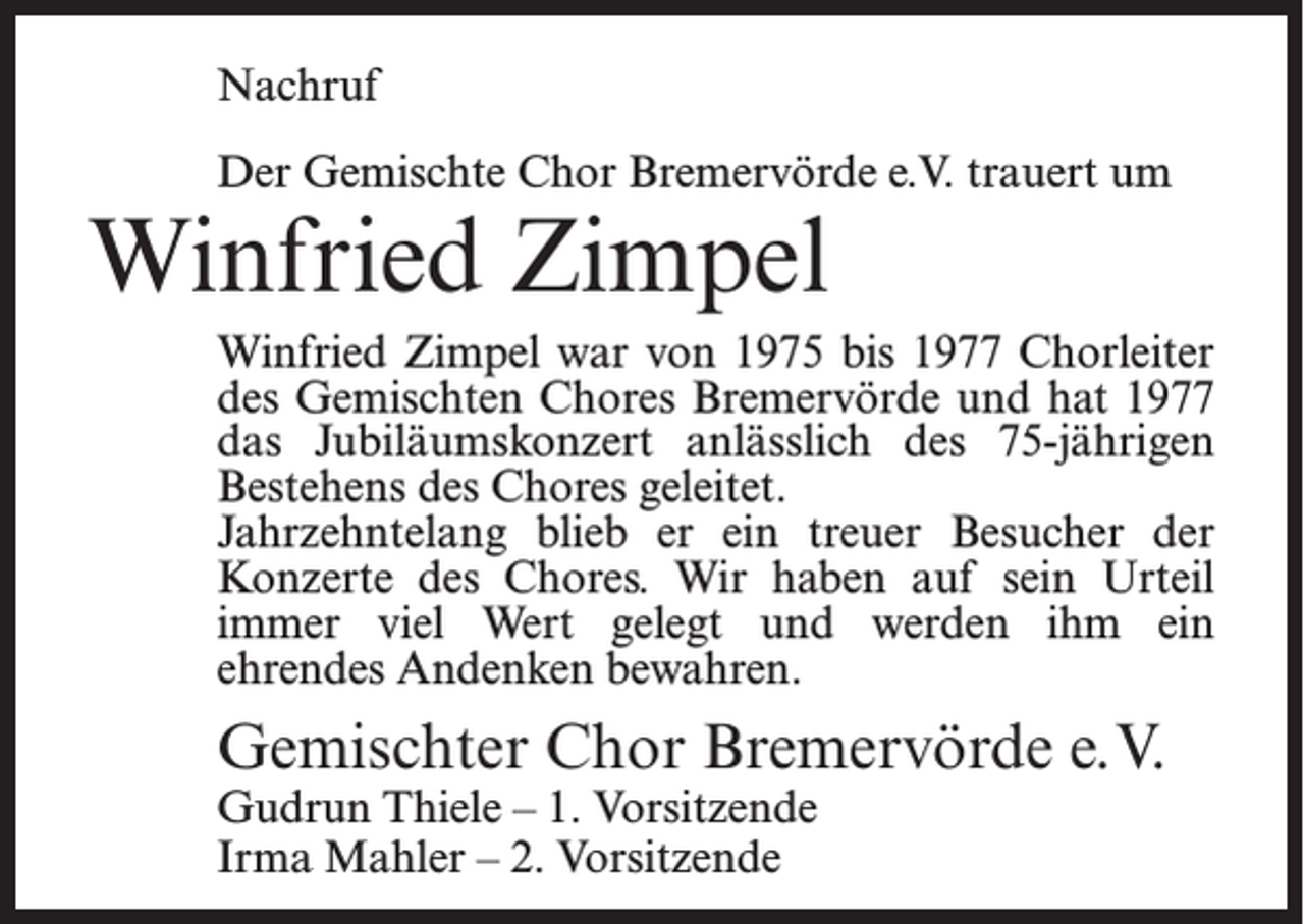 <p>Nachruf<br />Der Gemischte Chor Bremervörde e.V. trauert um</p><p>Winfried Zimpel</p><p>Winfried Zimpel war von 1975 bis 1977 Chorleiter<br />des Gemischten Chores Bremervörde und hat 1977<br />das Jubiläumskonzert anlässlich des 75-jährigen<br />Bestehens des Chores geleitet.<br />Jahrzehntelang blieb er ein treuer Besucher der<br />Konzerte des Chores. Wir haben auf sein Urteil<br />immer viel Wert gelegt und werden ihm ein<br />ehrendes Andenken bewahren.</p><p>Gemischter Chor Bremervörde e.V.<br />Gudrun Thiele – 1. Vorsitzende<br />Irma Mahler – 2. Vorsitzende</p>