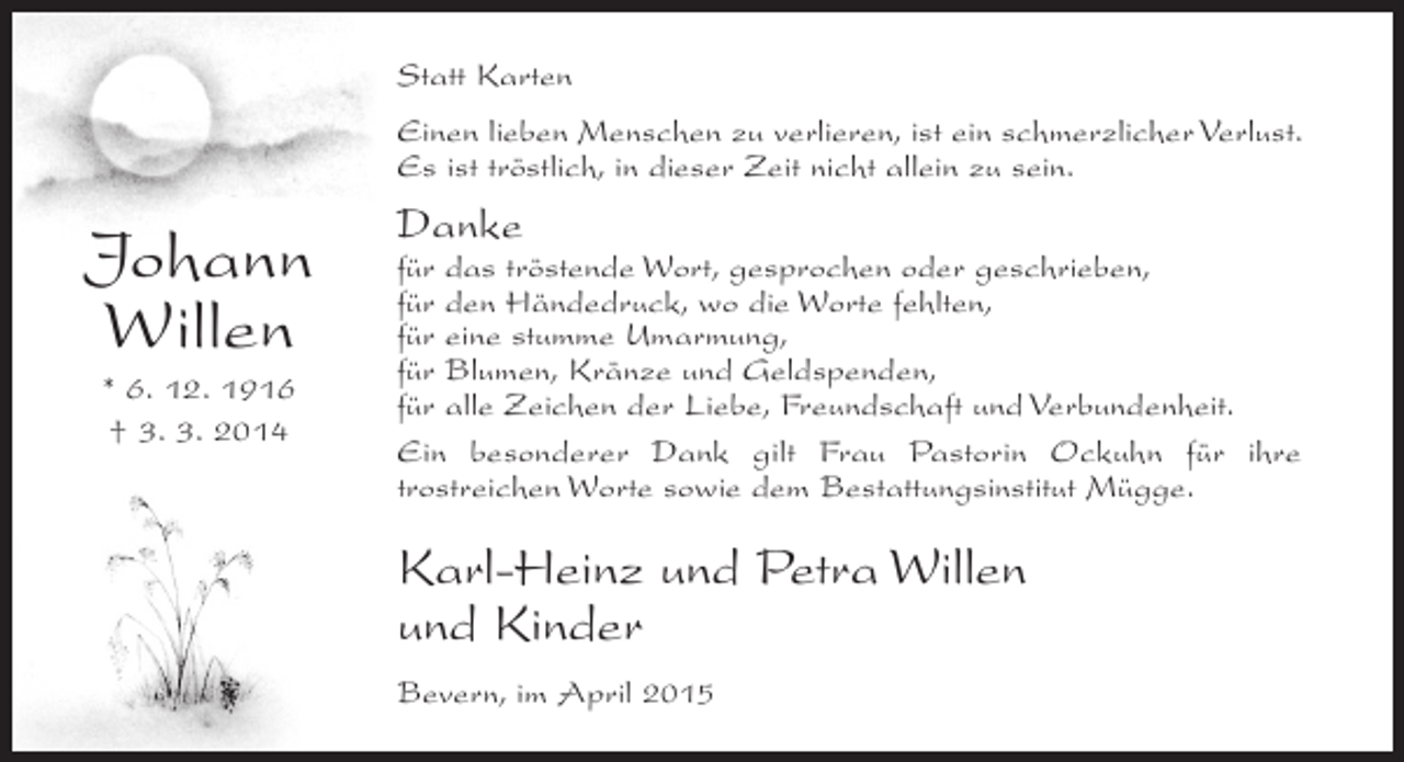 <p>Statt Karten<br />Einen lieben Menschen zu verlieren, ist ein schmerzlicher Verlust.<br />Es ist tröstlich, in dieser Zeit nicht allein zu sein.</p><p>Johann<br />Willen<br />* 6. 12. 1916<br />† 3. 3. 2014</p><p>Danke</p><p>für das tröstende Wort, gesprochen oder geschrieben,<br />für den Händedruck, wo die Worte fehlten,<br />für eine stumme Umarmung,<br />für Blumen, Kränze und Geldspenden,<br />für alle Zeichen der Liebe, Freundschaft und Verbundenheit.<br />Ein besonderer Dank gilt Frau Pastorin Ockuhn für ihre<br />t<br />­rostreichen Worte sowie dem Bestattungsinstitut Mügge.</p><p>Karl-Heinz und Petra Willen<br />und Kinder<br />Bevern, im April 2015</p>