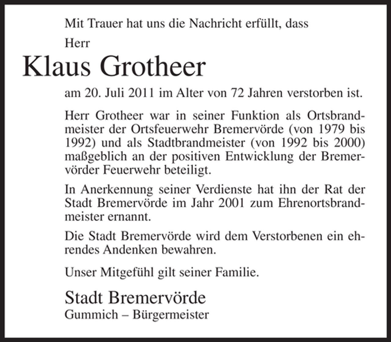 <p>Mit Trauer hat uns die Nachricht erfüllt, dass<br />Herr</p><p>Klaus Grotheer<br />am 20. Juli 2011 im Alter von 72 Jahren verstorben ist.<br />Herr Grotheer war in seiner Funktion als Ortsbrandmeister der Ortsfeuerwehr Bremervörde (von 1979 bis<br />1992) und als Stadtbrandmeister (von 1992 bis 2000)<br />maßgeblich an der positiven Entwicklung der Bremervörder Feuerwehr beteiligt.<br />In Anerkennung seiner Verdienste hat ihn der Rat der<br />Stadt Bremervörde im Jahr 2001 zum Ehrenortsbrandmeister ernannt.<br />Die Stadt Bremervörde wird dem Verstorbenen ein ehrendes Andenken bewahren.<br />Unser Mitgefühl gilt seiner Familie.</p><p>Stadt Bremervörde<br />Gummich – Bürgermeister</p>