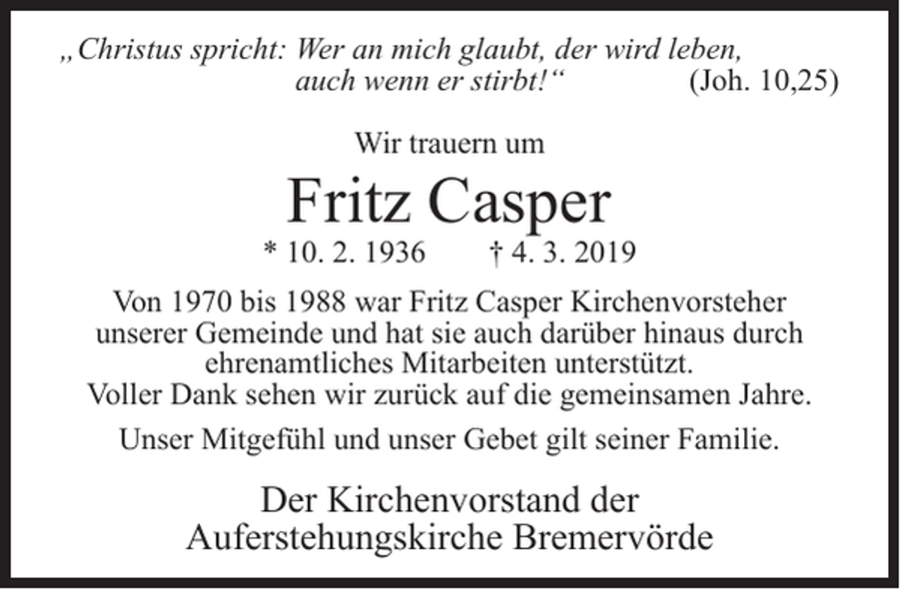 <p>„Christus spricht: Wer an mich glaubt, der wird leben,<br />auch wenn er stirbt!“<br />(Joh. 10,25)<br />Wir trauern um</p><p>Fritz Casper</p><p>* 10. 2. 1936</p><p>† 4. 3. 2019</p><p>Von 1970 bis 1988 war Fritz Casper Kirchenvorsteher<br />unserer Gemeinde und hat sie auch darüber hinaus durch<br />ehrenamtliches Mitarbeiten unterstützt.<br />Voller Dank sehen wir zurück auf die gemeinsamen Jahre.<br />Unser Mitgefühl und unser Gebet gilt seiner Familie.</p><p>Der Kirchenvorstand der<br />Auferstehungskirche Bremervörde</p>