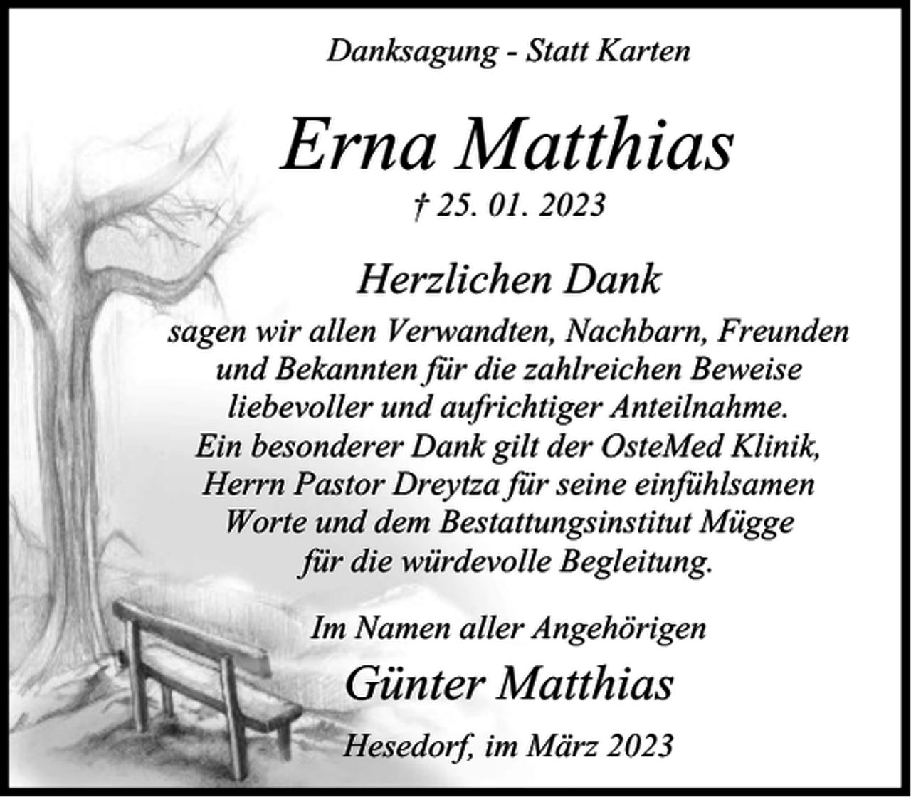 <p>Danksagung - Statt Karten</p><p>Erna Matthias<br />† 25. 01. 2023</p><p>Herzlichen Dank<br />sagen wir allen Verwandten, Nachbarn, Freunden<br />und Bekannten für die zahlreichen Beweise<br />liebevoller und aufrichtiger Anteilnahme.<br />Ein besonderer Dank gilt der OsteMed Klinik,<br />Herrn Pastor Dreytza für seine einfühlsamen<br />Worte und dem Bestattungsinstitut Mügge<br />für die würdevolle Begleitung.<br />Im Namen aller Angehörigen</p><p>Günter Matthias<br />Hesedorf, im März 2023</p>