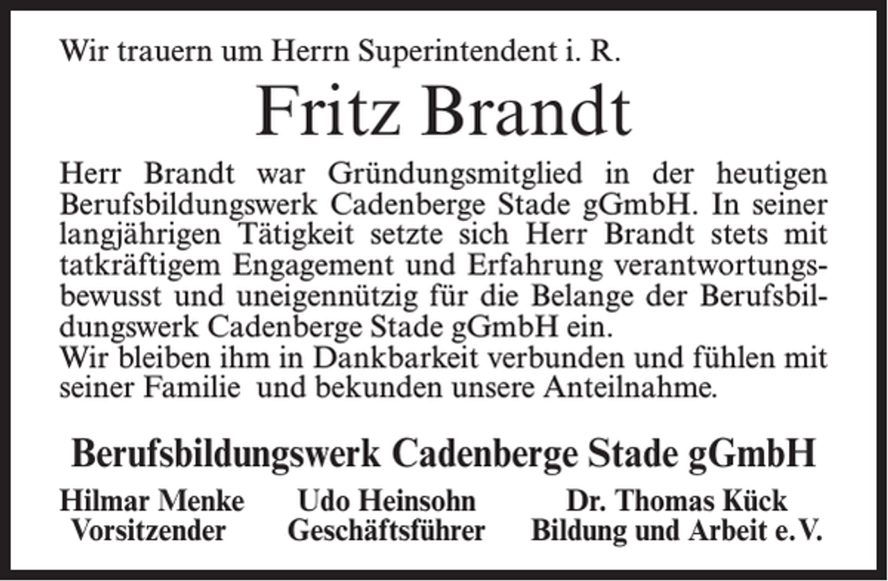 <p>Wir trauern um Herrn Superintendent i. R.</p><p>Fritz Brandt<br />Herr Brandt war Gründungsmitglied in der heutigen<br />Berufsbildungswerk Cadenberge Stade gGmbH. In seiner<br />langjährigen Tätigkeit setzte sich Herr Brandt stets mit<br />tatkräftigem Engagement und Erfahrung verantwortungsbewusst und uneigennützig für die Belange der Berufsbildungswerk Cadenberge Stade gGmbH ein.<br />Wir bleiben ihm in Dankbarkeit verbunden und fühlen mit<br />seiner Familie und bekunden unsere Anteilnahme.</p><p>Berufsbildungswerk Cadenberge Stade gGmbH<br />Hilmar Menke<br />Vorsitzender</p><p>Udo Heinsohn<br />Geschäftsführer</p><p>Dr. Thomas Kück<br />Bildung und Arbeit e. V.</p>