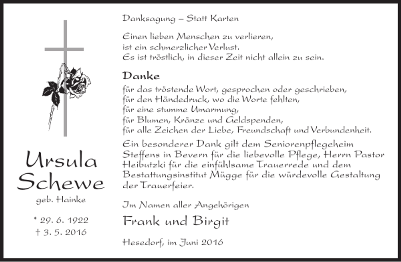 <p>Danksagung – Statt Karten<br />Einen lieben Menschen zu verlieren,<br />ist ein schmerzlicher Verlust.<br />Es ist tröstlich, in dieser Zeit nicht allein zu sein.</p><p>Danke<br />für das tröstende Wort, gesprochen oder geschrieben,<br />für den Händedruck, wo die Worte fehlten,<br />für eine stumme Umarmung,<br />für Blumen, Kränze und Geldspenden,<br />für alle Zeichen der Liebe, Freundschaft und Verbundenheit.</p><p>Ursula<br />Schewe</p><p>Ein besonderer Dank gilt dem Seniorenpflegeheim<br />Steffens in Bevern für die liebevolle Pflege, Herrn Pastor<br />Heibutzki für die einfühlsame Trauerrede und dem<br />Bestattungsinstitut Mügge für die würdevolle Gestaltung<br />der Trauerfeier.</p><p>geb. Hainke</p><p>Im Namen aller Angehörigen</p><p>* 29. 6. 1922<br />† 3. 5. 2016</p><p>Frank und Birgit<br />Hesedorf, im Juni 2016</p>