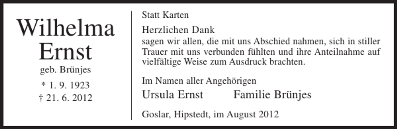 <p>Wilhelma<br />Ernst<br />geb. Brünjes</p><p>* 1. 9. 1923<br />† 21. 6. 2012</p><p>Statt Karten</p><p>Herzlichen Dank<br />sagen wir allen, die mit uns Abschied nahmen, sich in stiller<br />Trauer mit uns verbunden fühlten und ihre Anteilnahme auf<br />vielfältige Weise zum Ausdruck brachten.<br />Im Namen aller Angehörigen</p><p>Ursula Ernst</p><p>Familie Brünjes</p><p>Goslar, Hipstedt, im August 2012</p>