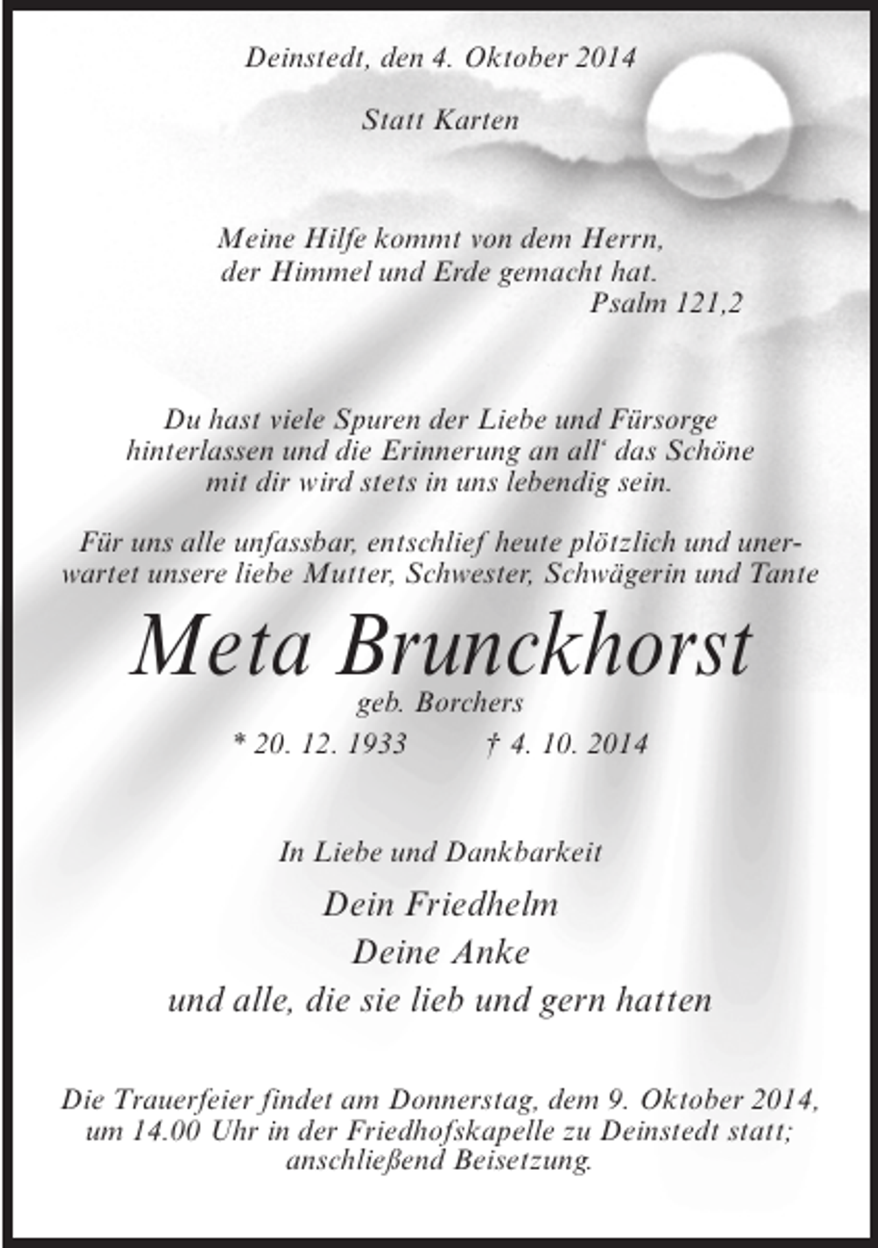 <p>Deinstedt, den 4. Oktober 2014<br />Statt Karten</p><p>Meine Hilfe kommt von dem Herrn,<br />der Himmel und Erde gemacht hat.<br />Psalm 121,2</p><p>Du hast viele Spuren der Liebe und Fürsorge<br />hinterlassen und die Erinnerung an all‘ das Schöne<br />mit dir wird stets in uns lebendig sein.<br />Für uns alle unfassbar, entschlief heute plötzlich und unerwartet unsere liebe Mutter, Schwester, Schwägerin und Tante</p><p>Meta Brunckhorst<br />geb. Borchers<br />* 20. 12. 1933 † 4. 10. 2014<br />In Liebe und Dankbarkeit</p><p>Dein Friedhelm<br />Deine Anke<br />und alle, die sie lieb und gern hatten<br />Die Trauerfeier findet am Donnerstag, dem 9. Oktober 2014,<br />um 14.00 Uhr in der Friedhofskapelle zu Deinstedt statt;<br />anschließend Beisetzung.</p>