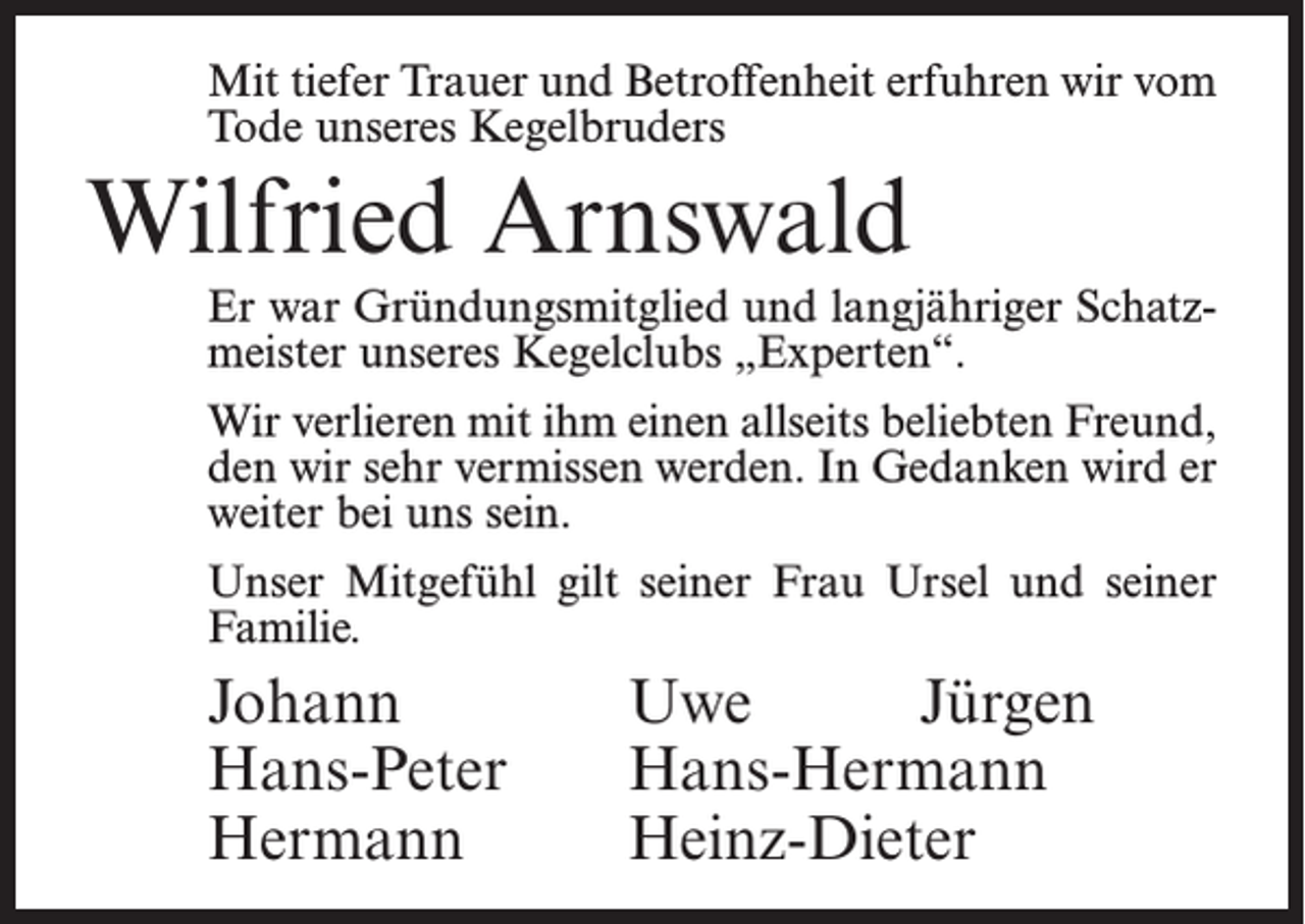<p>Mit tiefer Trauer und Betroffenheit erfuhren wir vom<br />Tode unseres Kegelbruders</p><p>Wilfried Arnswald<br />Er war Gründungsmitglied und langjähriger Schatzmeister unseres Kegelclubs „Experten“.<br />Wir verlieren mit ihm einen allseits beliebten Freund,<br />den wir sehr vermissen werden. In Gedanken wird er<br />weiter bei uns sein.<br />Unser Mitgefühl gilt seiner Frau Ursel und seiner<br />Familie.</p><p>Johann Uwe Jürgen<br />Hans-Peter Hans-Hermann<br />Hermann Heinz-Dieter</p>
