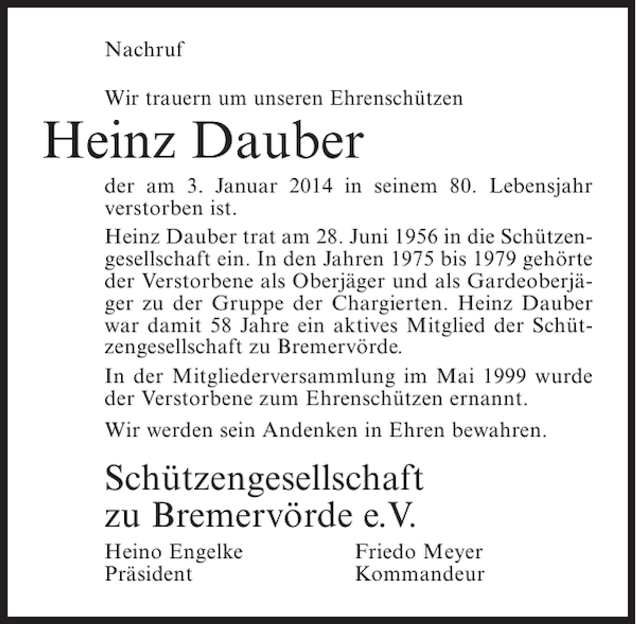 <p>Nachruf<br />Wir trauern um unseren Ehrenschützen</p><p>Heinz Dauber</p><p>der am 3. Januar 2014 in seinem 80. Lebensjahr<br />verstorben ist.<br />Heinz Dauber trat am 28. Juni 1956 in die Schützengesellschaft ein. In den Jahren 1975 bis 1979 gehörte<br />der Verstorbene als Oberjäger und als Gardeoberjäger zu der Gruppe der Chargierten. Heinz Dauber<br />war damit 58 Jahre ein aktives Mitglied der Schützengesellschaft zu Bremervörde.<br />In der Mitgliederversammlung im Mai 1999 wurde<br />der Verstorbene zum Ehrenschützen ernannt.<br />Wir werden sein Andenken in Ehren bewahren.</p><p>Schützengesellschaft<br />zu Bremervörde e.V.<br />Heino Engelke<br />Präsident</p><p>Friedo Meyer<br />Kommandeur</p>