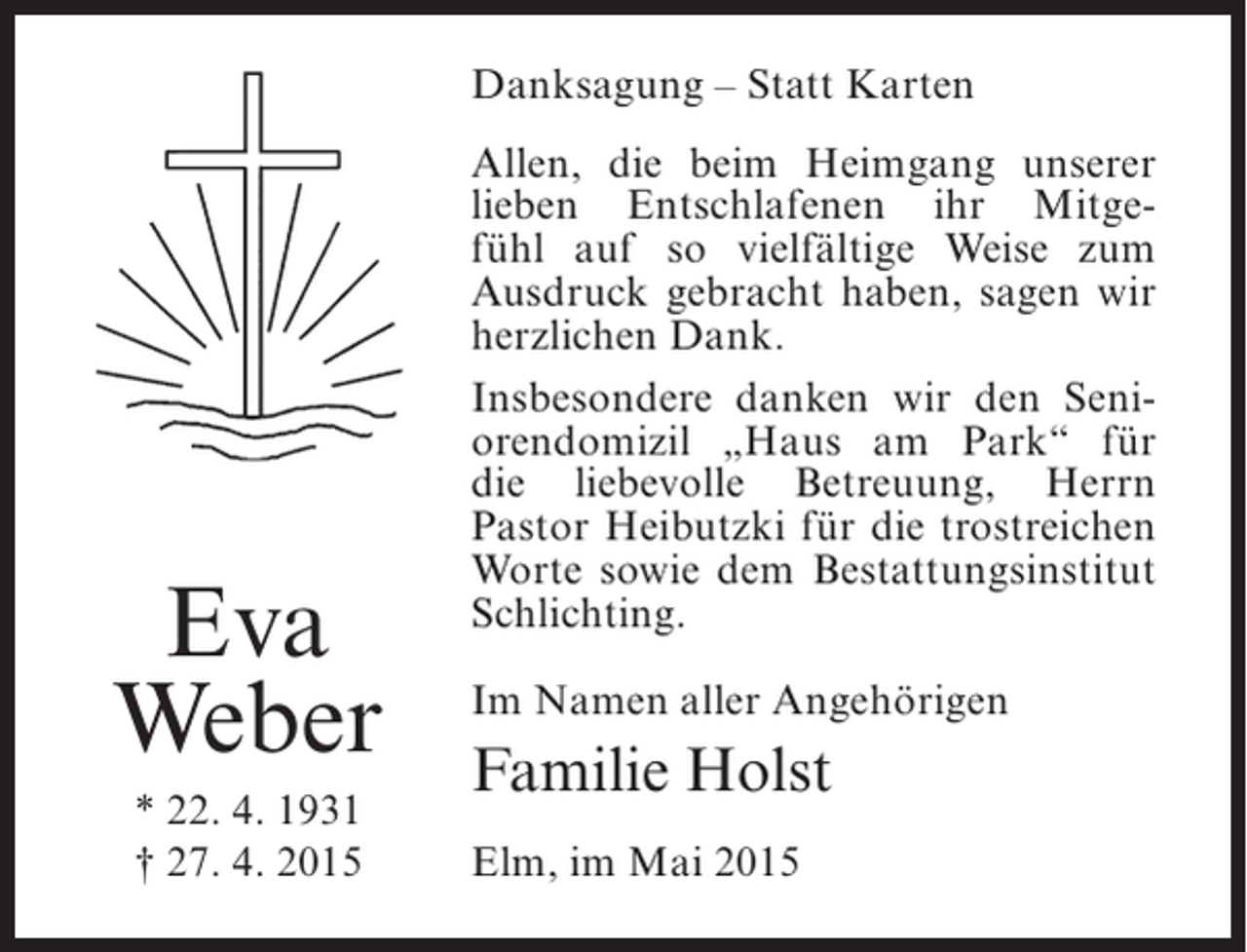 <p>Danksagung – Statt Karten</p><p>Eva<br />Weber<br />* 22. 4. 1931<br />† 27. 4. 2015</p><p>Allen, die beim Heimgang unserer<br />lieben Entschlafenen ihr Mitgefühl auf so vielfältige Weise zum<br />Ausdruck gebracht haben, sagen wir<br />herzlichen Dank.<br />Insbesondere danken wir den Seniorendomizil „Haus am Park“ für<br />die liebevolle Betreuung, Herrn<br />Pastor Heibutzki für die trostreichen<br />Worte sowie dem Bestattungsinstitut<br />Schlichting.<br />Im Namen aller Angehörigen</p><p>Familie Holst<br />Elm, im Mai 2015</p>
