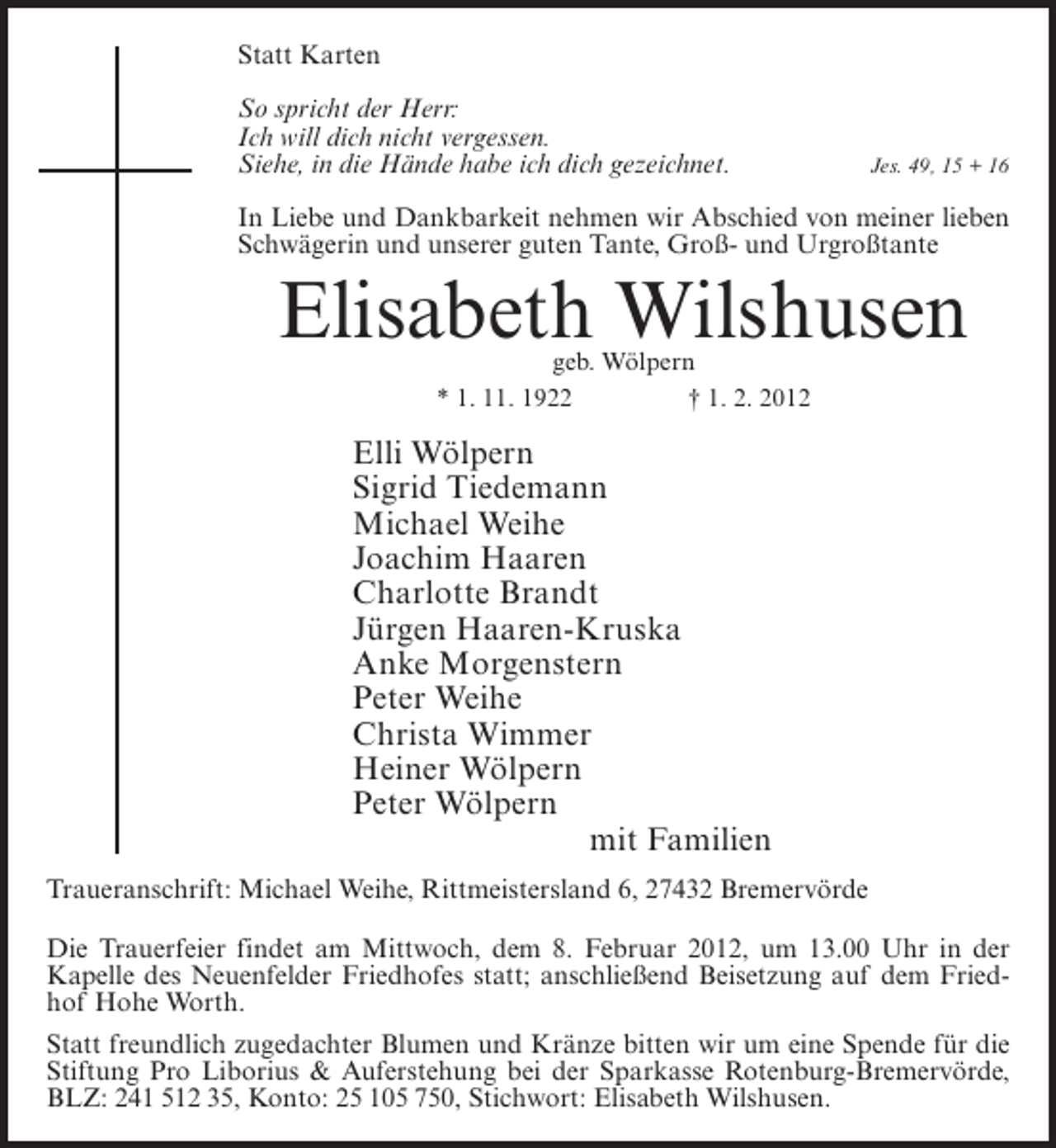 <p>Statt Karten<br />So spricht der Herr:<br />Ich will dich nicht vergessen.<br />Siehe, in die Hände habe ich dich gezeichnet.</p><p>Jes. 49, 15 + 16</p><p>In Liebe und Dankbarkeit nehmen wir Abschied von meiner lieben<br />Schwägerin und unserer guten Tante, Groß- und Urgroßtante</p><p>Elisabeth Wilshusen<br />geb. Wölpern<br />* 1. 11. 1922<br />† 1. 2. 2012</p><p>Elli Wölpern<br />Sigrid Tiedemann<br />Michael Weihe<br />Joachim Haaren<br />Charlotte Brandt<br />Jürgen Haaren-Kruska<br />Anke Morgenstern<br />Peter Weihe<br />Christa Wimmer<br />Heiner Wölpern<br />Peter Wölpern<br />mit Familien<br />Traueranschrift: Michael Weihe, Rittmeistersland 6, 27432 Bremervörde<br />Die Trauerfeier findet am Mittwoch, dem 8. Februar 2012, um 13.00 Uhr in der<br />Kapelle des Neuenfelder Friedhofes statt; anschließend Beisetzung auf dem Friedhof Hohe Worth.<br />Statt freundlich zugedachter Blumen und Kränze bitten wir um eine Spende für die<br />Stiftung Pro Liborius &amp; Auferstehung bei der Sparkasse Rotenburg-Bremervörde,<br />BLZ: 241 512 35, Konto: 25 105 750, Stichwort: Elisabeth Wilshusen.</p>