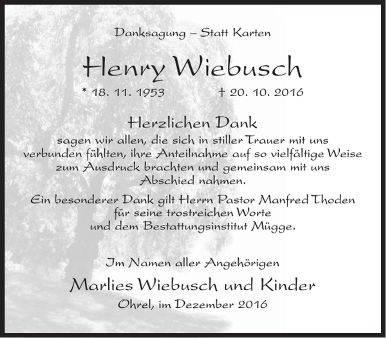 <p>Danksagung – Statt Karten</p><p>Henry Wiebusch<br />* 18. 11. 1953</p><p>† 20. 10. 2016</p><p>Herzlichen Dank</p><p>sagen wir allen, die sich in stiller Trauer mit uns<br />verbunden fühlten, ihre Anteilnahme auf so vielfältige Weise<br />zum Ausdruck brachten und gemeinsam mit uns<br />Abschied nahmen.<br />Ein besonderer Dank gilt Herrn Pastor Manfred Thoden<br />für seine trostreichen Worte<br />und dem Bestattungsinstitut Mügge.<br />Im Namen aller Angehörigen</p><p>Marlies Wiebusch und Kinder<br />Ohrel, im Dezember 2016</p>