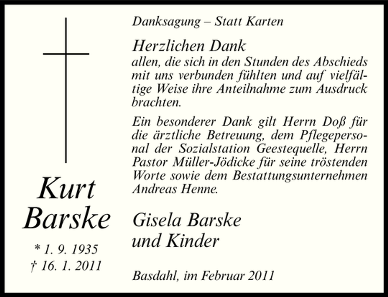 <p>Danksagung – Statt Karten</p><p>Herzlichen Dank<br />allen, die sich in den Stunden des Abschieds mit uns verbunden fühlten und auf vielfältige Weise ihre Anteilnahme zum Ausdruck brachten. Ein besonderer Dank gilt Herrn Doß für die ärztliche Betreuung, dem Pflegepersonal der Sozialstation Geestequelle, Herrn Pastor Müller-Jödicke für seine tröstenden Worte sowie dem Bestattungsunternehmen Andreas Henne.</p><p>Kurt Barske<br />* 1. 9. 1935 † 16. 1. 2011</p><p>Gisela Barske und Kinder<br />Basdahl, im Februar 2011</p>