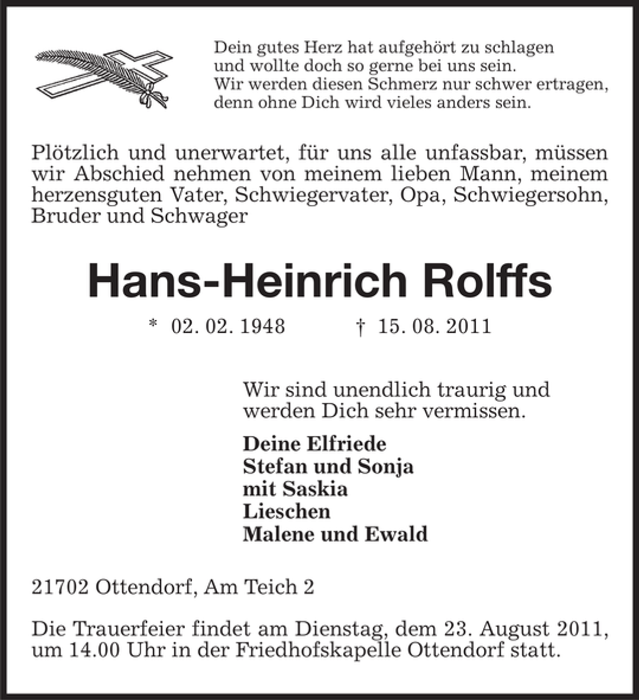 <p>Dein gutes Herz hat aufgehört zu schlagen<br />und wollte doch so gerne bei uns sein.<br />Wir werden diesen Schmerz nur schwer ertragen,<br />denn ohne Dich wird vieles anders sein.</p><p>Plötzlich und unerwartet, für uns alle unfassbar, müssen<br />wir Abschied nehmen von meinem lieben Mann, meinem<br />herzensguten Vater, Schwiegervater, Opa, Schwiegersohn,<br />Bruder und Schwager</p><p>Hans-Heinrich Rolffs<br />* 02. 02. 1948</p><p>† 15. 08. 2011</p><p>Wir sind unendlich traurig und<br />werden Dich sehr vermissen.<br />Deine Elfriede<br />Stefan und Sonja<br />mit Saskia<br />Lieschen<br />Malene und Ewald<br />21702 Ottendorf, Am Teich 2<br />Die Trauerfeier findet am Dienstag, dem 23. August 2011,<br />um 14.00 Uhr in der Friedhofskapelle Ottendorf statt.</p>
