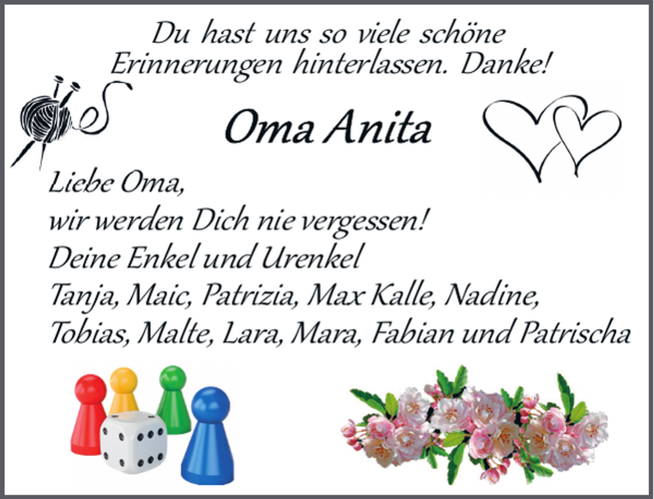 <p>Du hast uns so viele schöne<br />Erinner�ngen hinterlassen. Danke!</p><p>Liebe Oma,<br />wir werden Dich nie vergessen!<br />Deine Enkel und Urenkel<br />Tanja, Maic, Pat�izia, Max Kalle, Nadine,<br />Tobias, Malte, Lara, Mara, Fabian und Pat�ischa</p>