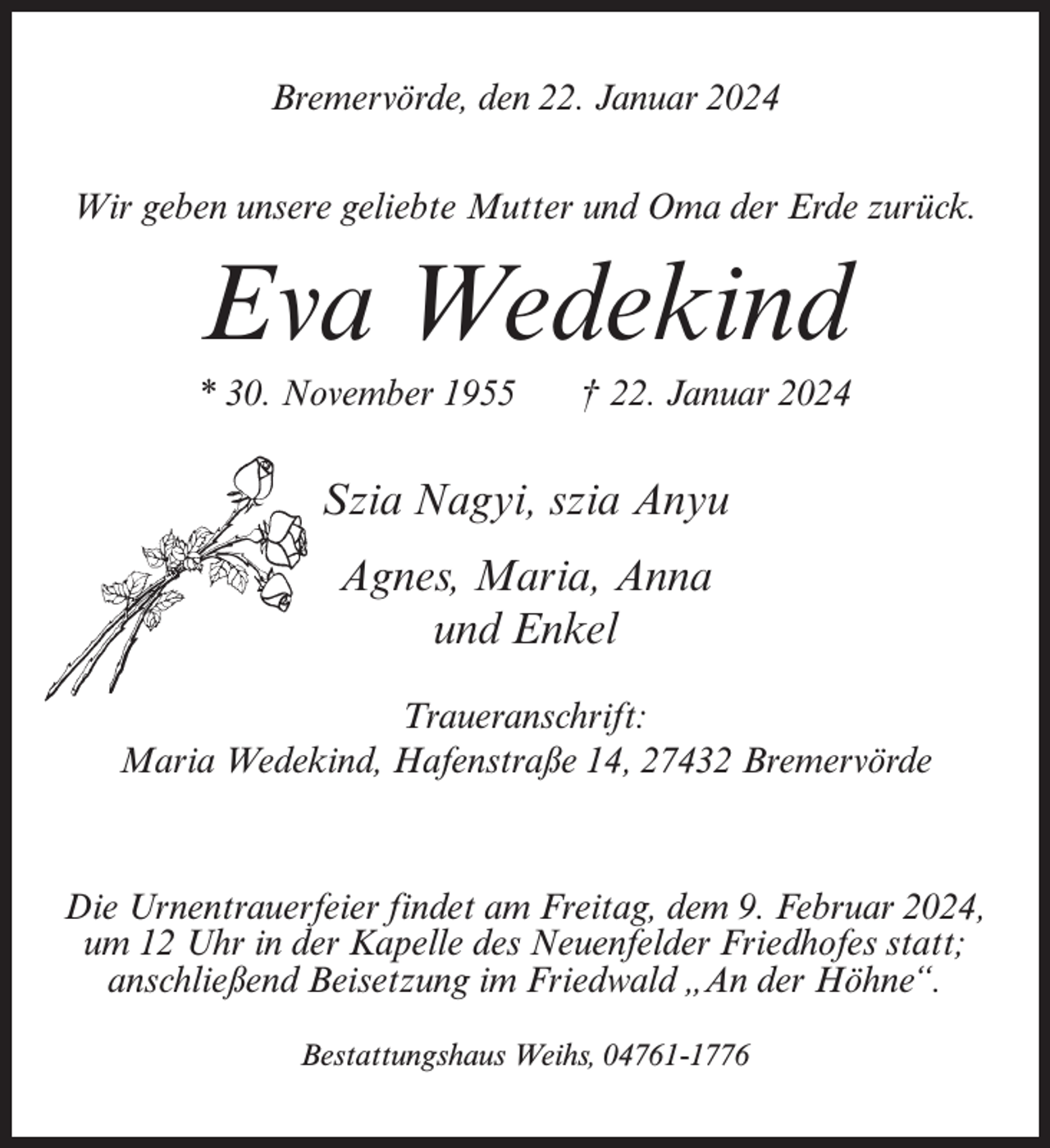 <p>Bremervörde, den 22. Januar 2024<br />Wir geben unsere geliebte Mutter und Oma der Erde zurück.</p><p>Eva Wedekind<br />* 30. November 1955</p><p>† 22. Januar 2024</p><p>Szia Nagyi, szia Anyu<br />Agnes, Maria, Anna<br />und Enkel<br />Traueranschrift:<br />Maria Wedekind, Hafenstraße 14, 27432 Bremervörde</p><p>Die Urnentrauerfeier findet am Freitag, dem 9. Februar 2024,<br />um 12 Uhr in der Kapelle des Neuenfelder Friedhofes statt;<br />anschließend Beisetzung im Friedwald „An der Höhne“.<br />Bestattungshaus Weihs, 04761-1776</p>