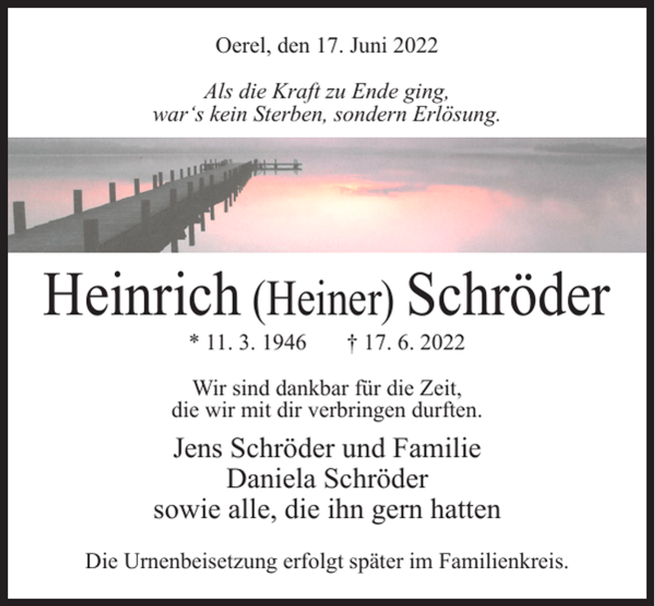 <p>Oerel, den 17. Juni 2022<br />Als die Kraft zu Ende ging,<br />war‘s kein Sterben, sondern Erlösung.</p><p>Heinrich (Heiner) Schröder<br />* 11. 3. 1946</p><p>† 17. 6. 2022</p><p>Wir sind dankbar für die Zeit,<br />die wir mit dir verbringen durften.</p><p>Jens Schröder und Familie<br />Daniela Schröder<br />sowie alle, die ihn gern hatten<br />Die Urnenbeisetzung erfolgt später im Familienkreis.</p>