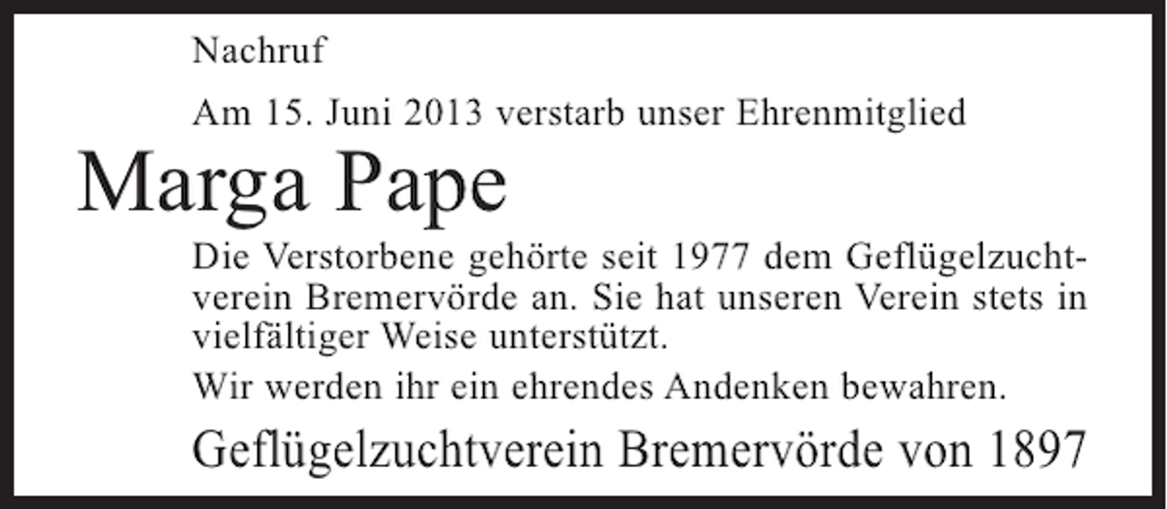 <p>Nachruf<br />Am 15. Juni 2013 verstarb unser Ehrenmitglied</p><p>Marga Pape</p><p>Die Verstorbene gehörte seit 1977 dem Geflügelzuchtverein Bremervörde an. Sie hat unseren Verein stets in<br />vielfältiger Weise unterstützt.<br />Wir werden ihr ein ehrendes Andenken bewahren.</p><p>Geflügelzuchtverein Bremervörde von 1897</p>