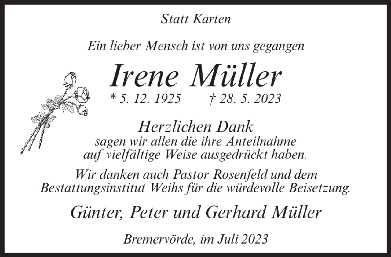 <p>Statt Karten<br />Ein lieber Mensch ist von uns gegangen</p><p>Irene<br />Müller<br />* 5. 12. 1925 † 28. 5. 2023<br />Herzlichen Dank</p><p>sagen wir allen die ihre Anteilnahme<br />auf vielfältige Weise ausgedrückt haben.<br />Wir danken auch Pastor Rosenfeld und dem<br />Bestattungsinstitut Weihs für die würdevolle Beisetzung.</p><p>Günter, Peter und Gerhard Müller<br />Bremervörde, im Juli 2023</p>
