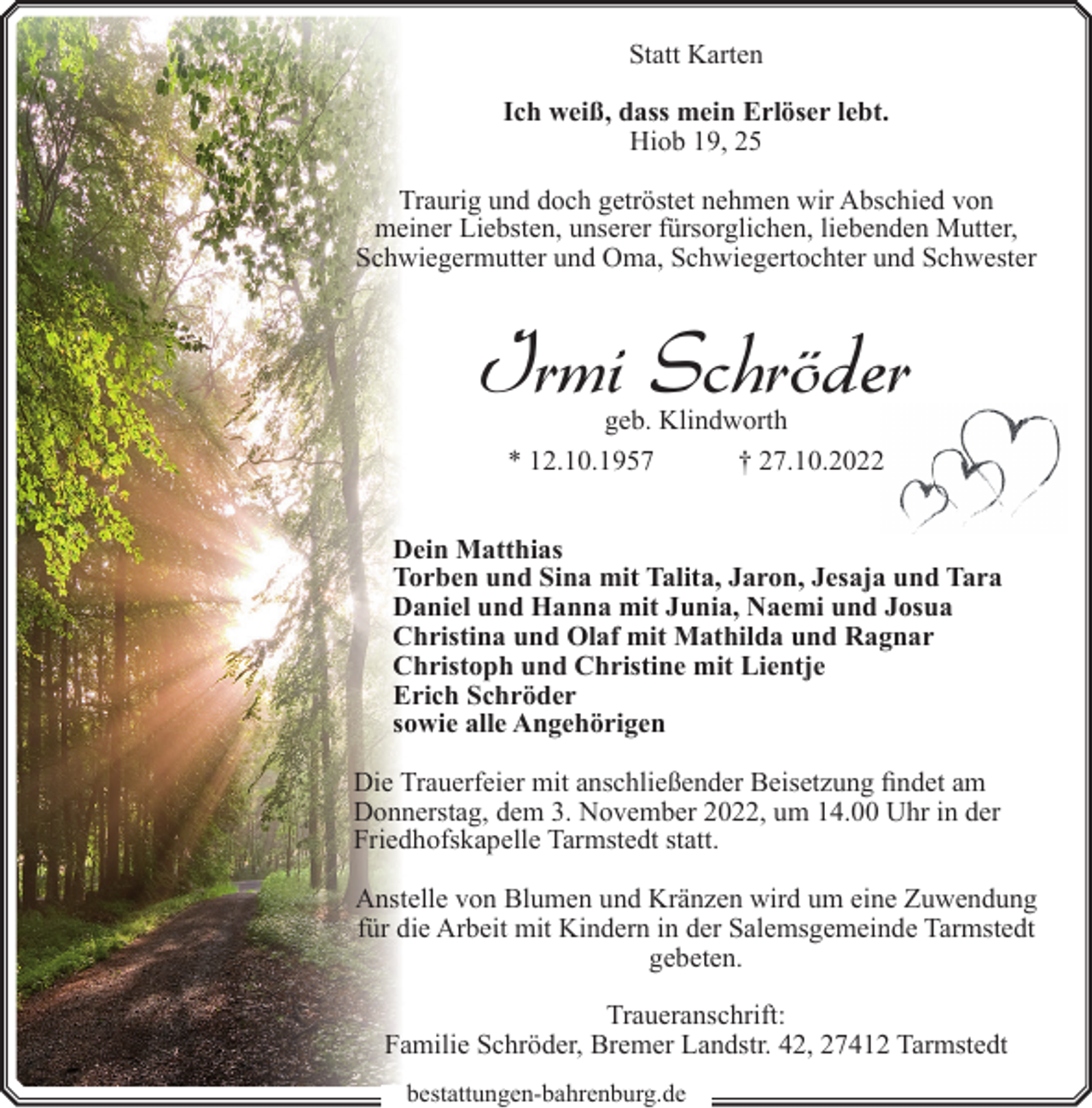 <p>Statt Karten<br />Ich weiß, dass mein Erlöser lebt.<br />Hiob 19, 25<br />Traurig und doch getröstet nehmen wir Abschied von<br />meiner Liebsten, unserer fürsorglichen, liebenden Mutter,<br />Schwiegermutter und Oma, Schwiegertochter und Schwester</p><p>Irmi Schröder<br />geb. Klindworth<br />* 12.10.1957<br />† 27.10.2022</p><p>Dein Matthias<br />Torben und Sina mit Talita, Jaron, Jesaja und Tara<br />Daniel und Hanna mit Junia, Naemi und Josua<br />Christina und Olaf mit Mathilda und Ragnar<br />Christoph und Christine mit Lientje<br />Erich Schröder<br />sowie alle Angehörigen<br />Die Trauerfeier mit anschließender Beisetzung findet am<br />Donnerstag, dem 3. November 2022, um 14.00 Uhr in der<br />Friedhofskapelle Tarmstedt statt.<br />Anstelle von Blumen und Kränzen wird um eine Zuwendung<br />für die Arbeit mit Kindern in der Salemsgemeinde Tarmstedt<br />gebeten.<br />Traueranschrift:<br />Familie Schröder, Bremer Landstr. 42, 27412 Tarmstedt<br />bestattungen-bahrenburg.de</p>