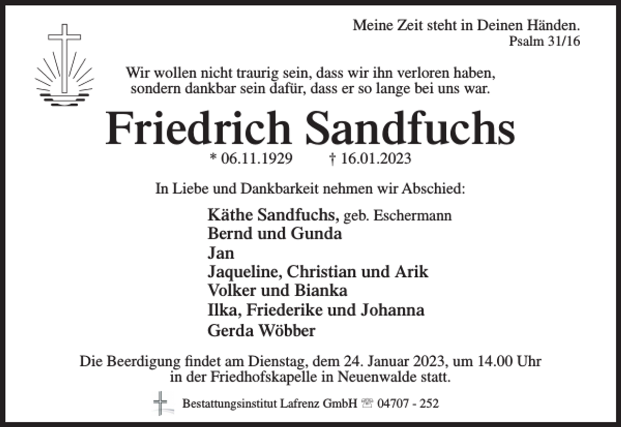 <p>Meine Zeit steht in Deinen Händen.<br />Psalm 31/16</p><p>Wir wollen nicht traurig<br />sein,<br />dass<br />wir<br />ihn verloren haben,<br />Meine Zeit<br />steht in<br />Deinen<br />Händen.<br />sondern dankbar sein dafür, dass erPsalm<br />so 31/16<br />lange bei uns war.</p><p>Friedrich Sandfuchs<br />Wir wollen nicht traurig sein,<br />dass wir ihn verloren haben,<br />sondern dankbar sein dafür,<br />dass er so lange bei uns war.</p><p>* 06.11.1929</p><p>† 16.01.2023</p><p>Sandfuchs<br />InFriedrich<br />Liebe und Dankbarkeit<br />nehmen wir Abschied:<br />* 06.11.1929</p><p>† 16.01.2023</p><p>Käthe Sandfuchs, geb. Eschermann<br />In Liebe und Dankbarkeit nehmen wir Abschied:<br />Bernd und Gunda<br />Käthe<br />Jan Sandfuchs, geb. Eschermann<br />Bernd und Gunda<br />Jaqueline, Christian und Arik<br />Jan<br />VolkerChristian<br />und Bianka<br />Jaqueline,<br />und Arik<br />Volker<br />Bianka<br />Ilka,und<br />Friederike<br />und Johanna<br />Ilka, Friederike und Johanna<br />Gerda<br />Wöbber<br />Gerda<br />Wöbber<br />Die Beerdigung<br />Dienstag, dem<br />24. Januar<br />2023,<br />Die Beerdigung<br />findetfindet<br />amamDienstag,<br />dem<br />24. Januar<br />2023, um 14.00 Uhr<br />um 14.00 Uhr von der Friedhofskapelle in Neuenwalde<br />in<br />der<br />Friedhofskapelle<br />in<br />Neuenwalde<br />statt.<br />statt.</p><p>Bestattungsinstitut<br />Lafrenz04707<br />GmbH<br />Bestattungsinstitut<br />Lafrenz GmbH<br />- 252</p><p>04707 - 252</p>