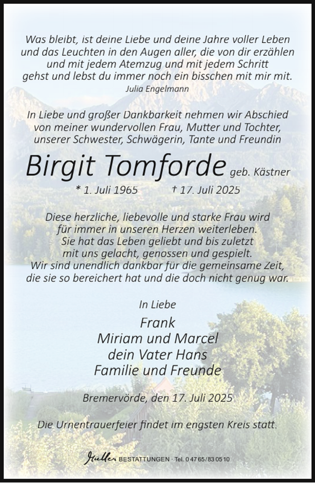 <p>Was bleibt, ist deine Liebe und deine Jahre voller Leben<br />und das Leuchten in den Augen aller, die von dir erzählen<br />und mit jedem Atemzug und mit jedem Schritt<br />gehst und lebst du immer noch ein bisschen mit mir mit.<br />Julia Engelmann</p><p>In Liebe und großer Dankbarkeit nehmen wir Abschied<br />von meiner wundervollen Frau, Mutter und Tochter,<br />unserer Schwester, Schwägerin, Tante und Freundin</p><p>Birgit Tomforde<br />* 1. Juli 1965</p><p>geb. Kästner<br />† 17. Juli 2025</p><p>Diese herzliche, liebevolle und starke Frau wird<br />für immer in unseren Herzen weiterleben.<br />Sie hat das Leben geliebt und bis zuletzt<br />mit uns gelacht, genossen und gespielt.<br />Wir sind unendlich dankbar für die gemeinsame Zeit,<br />die sie so bereichert hat und die doch nicht genug war.<br />In Liebe</p><p>Frank<br />Miriam und Marcel<br />dein Vater Hans<br />Familie und Freunde<br />Bremervörde, den 17. Juli 2025<br />Die Urnentrauerfeier ﬁndet im engsten Kreis statt.<br />BESTATTUNGEN ∙ Tel. 0 47 65 /83 05 10</p>