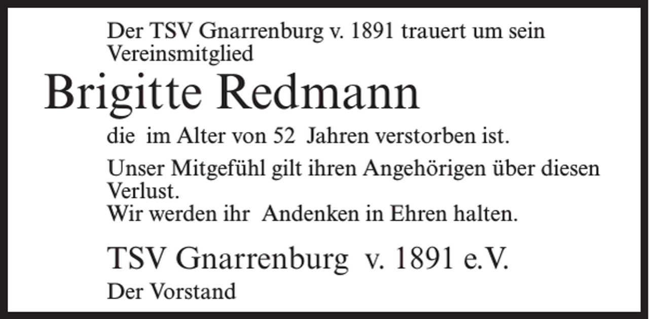 <p>Der TSV Gnarrenburg v. 1891 trauert um sein<br />Vereinsmitglied</p><p>Brigitte Redmann</p><p>die im Alter von 52 Jahren verstorben ist.<br />Unser Mitgefühl gilt ihren Angehörigen über diesen<br />Verlust.<br />Wir werden ihr Andenken in Ehren halten.</p><p>TSV Gnarrenburg v. 1891 e.V.<br />Der Vorstand</p>
