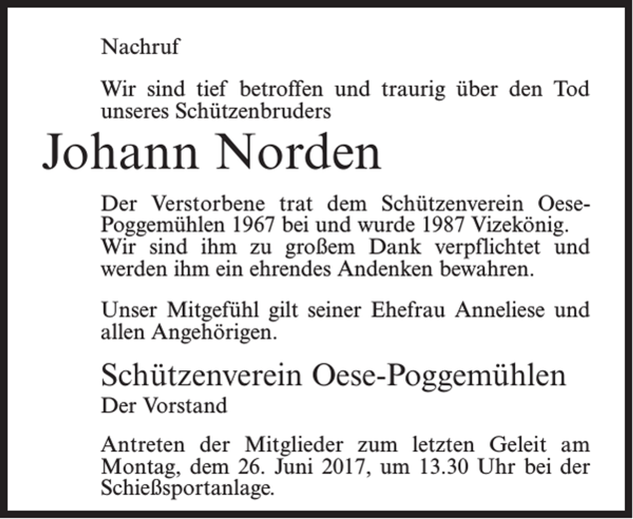 <p>Nachruf<br />Wir sind tief betroffen und traurig über den Tod<br />unseres Schützenbruders</p><p>Johann Norden</p><p>Der Verstorbene trat dem Schützenverein OesePoggemühlen 1967 bei und wurde 1987 Vizekönig.<br />Wir sind ihm zu großem Dank verpflichtet und<br />werden ihm ein ehrendes Andenken bewahren.<br />Unser Mitgefühl gilt seiner Ehefrau Anneliese und<br />allen Angehörigen.</p><p>Schützenverein Oese-Poggemühlen<br />Der Vorstand</p><p>Antreten der Mitglieder zum letzten Geleit am<br />Montag, dem 26. Juni 2017, um 13.30 Uhr bei der<br />Schießsportanlage.</p>