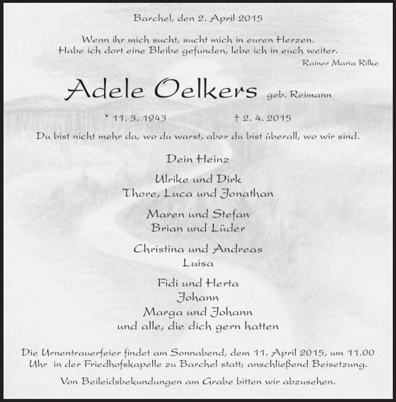 <p>Barchel, den 2. April 2015<br />Wenn ihr mich sucht, sucht mich in euren Herzen.<br />Habe ich dort eine Bleibe gefunden, lebe ich in euch weiter.<br />Rainer Maria Rilke</p><p>Adele Oelkers<br />* 11. 3. 1943</p><p>geb. Reimann</p><p>† 2. 4. 2015</p><p>Du bist nicht mehr da, wo du warst, aber du bist überall, wo wir sind.</p><p>Dein Heinz<br />Ulrike und Dirk<br />Thore, Luca und Jonathan<br />Maren und Stefan<br />Brian und Lüder<br />Christina und Andreas<br />Luisa<br />Fidi und Herta<br />Johann<br />Marga und Johann<br />und alle, die dich gern hatten<br />Die Urnentrauerfeier findet am Sonnabend, dem 11. April 2015, um 11.00<br />Uhr in der Friedhofskapelle zu Barchel statt; anschließend Beisetzung.<br />Von Beileidsbekundungen am Grabe bitten wir abzusehen.</p>