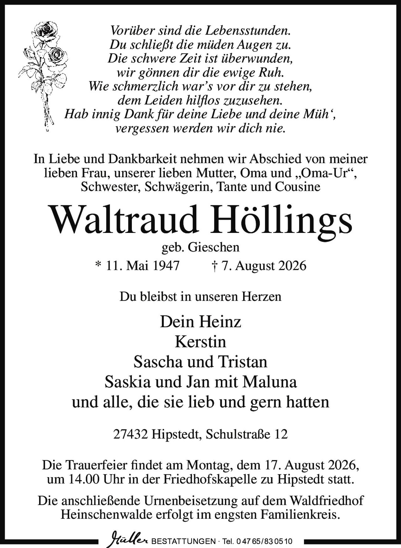 <p><i>Vorüber sind die Lebensstunden.<br/>Du schließt die müden Augen zu.<br/>Die schwere Zeit ist überwunden,<br/>wir gönnen dir die ewige Ruh.<br/>Wie schmerzlich war's vor dir zu stehen,<br/>dem Leiden hilflos zuzusehen.<br/>Hab innig Dank für deine Liebe und deine Müh',<br/>vergessen werden wir dich nie.</i></p><p>In Liebe und Dankbarkeit nehmen wir Abschied von meiner lieben Frau, unserer lieben Mutter, Oma und „Oma-Ur", Schwester, Schwägerin, Tante und Cousine</p><p><strong>Waltraud Höllings</strong><br/>geb. Gieschen<br/>* 11. Mai 1947 † 7. August 2026</p><p>Du bleibst in unseren Herzen</p><p>Dein Heinz<br/>Kerstin<br/>Sascha und Tristan<br/>Saskia und Jan mit Maluna<br/>und alle, die sie lieb und gern hatten</p><p>27432 Hipstedt, Schulstraße 12</p><p>Die Trauerfeier findet am Montag, dem 17. August 2026, um 14.00 Uhr in der Friedhofskapelle zu Hipstedt statt.</p><p>Die anschließende Urnenbeisetzung auf dem Waldfriedhof Heinschenwalde erfolgt im engsten Familienkreis.</p>