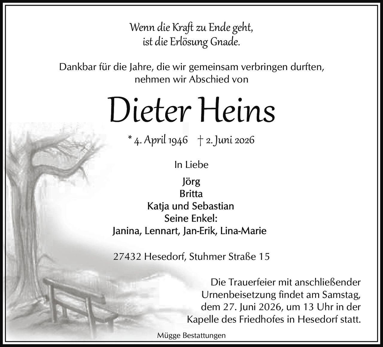 <p><strong>Wenn die Kraft zu Ende geht,<br>ist die Erlösung Gnade.</strong></p><p>Dankbar für die Jahre, die wir gemeinsam verbringen durften,<br>nehmen wir Abschied von</p><p><strong>Dieter Heins</strong></p><p>* 4. April 1946 † 2. Juni 2026</p><p><strong>In Liebe</strong></p><p>Jörg<br>Britta<br>Katja und Sebastian<br>Seine Enkel:<br>Janina, Lennart, Jan-Erik, Lina-Marie</p><p>27432 Hesedorf, Stuhmer Straße 15</p><p>Die Trauerfeier mit anschließender Urnenbeisetzung findet am Samstag, dem 27. Juni 2026, um 13 Uhr in der Kapelle des Friedhofes in Hesedorf statt.</p><p><i>Mügge Bestattungen</i></p>