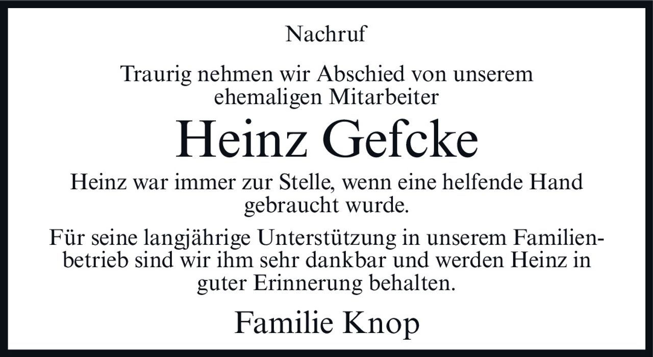 <p><strong>Nachruf</strong></p><p>Traurig nehmen wir Abschied von unserem ehemaligen Mitarbeiter</p><p><strong>Heinz Gefcke</strong></p><p>Heinz war immer zur Stelle, wenn eine helfende Hand gebraucht wurde.</p><p>Für seine langjährige Unterstützung in unserem Familienbetrieb sind wir ihm sehr dankbar und werden Heinz in guter Erinnerung behalten.</p><p>Familie Knop</p>
