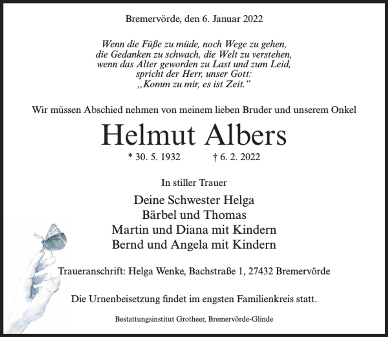 <p>Bremervörde, den 6. Januar 2022<br />Wenn die Füße zu müde, noch Wege zu gehen,<br />die Gedanken zu schwach, die Welt zu verstehen,<br />wenn das Alter geworden zu Last und zum Leid,<br />spricht der Herr, unser Gott:<br />,,Komm zu mir, es ist Zeit.“<br />Wir müssen Abschied nehmen von meinem lieben Bruder und unserem Onkel</p><p>Helmut Albers<br />* 30. 5. 1932</p><p>† 6. 2. 2022</p><p>In stiller Trauer</p><p>Deine Schwester Helga<br />Bärbel und Thomas<br />Martin und Diana mit Kindern<br />Bernd und Angela mit Kindern<br />Traueranschrift: Helga Wenke, Bachstraße 1, 27432 Bremervörde<br />Die Urnenbeisetzung findet im engsten Familienkreis statt.<br />Bestattungsinstitut Grotheer, Bremervörde-Glinde</p>