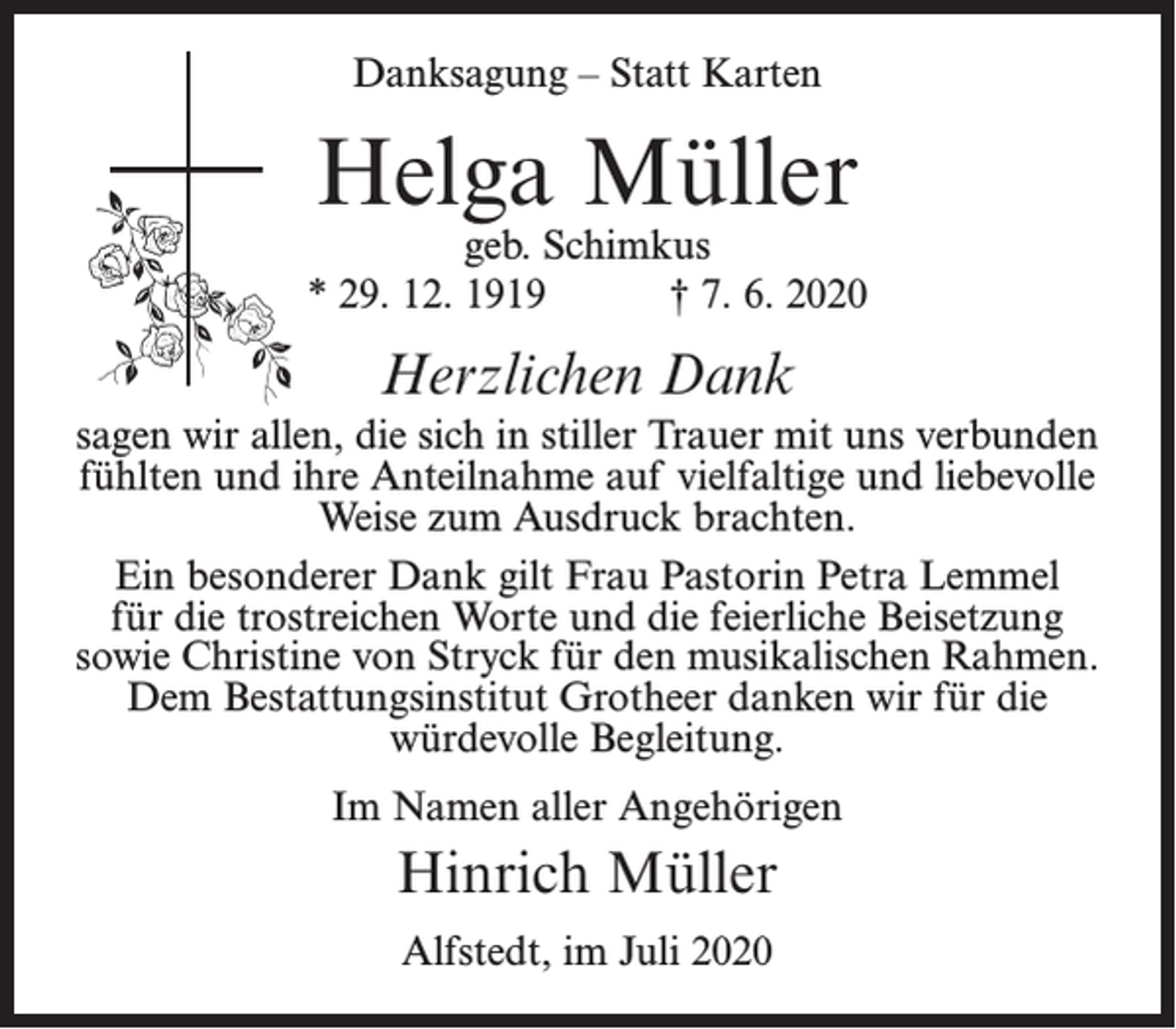 <p>Danksagung – Statt Karten</p><p>Helga Müller</p><p>geb. Schimkus<br />* 29. 12. 1919<br />† 7. 6. 2020</p><p>Herzlichen Dank<br />sagen wir allen, die sich in stiller Trauer mit uns verbunden<br />fühlten und ihre Anteilnahme auf vielfaltige und liebevolle<br />Weise zum Ausdruck brachten.<br />Ein besonderer Dank gilt Frau Pastorin Petra Lemmel<br />für die trostreichen Worte und die feierliche Beisetzung<br />sowie Christine von Stryck für den musikalischen Rahmen.<br />Dem Bestattungsinstitut Grotheer danken wir für die<br />würdevolle Begleitung.<br />Im Namen aller Angehörigen</p><p>Hinrich Müller<br />Alfstedt, im Juli 2020</p>