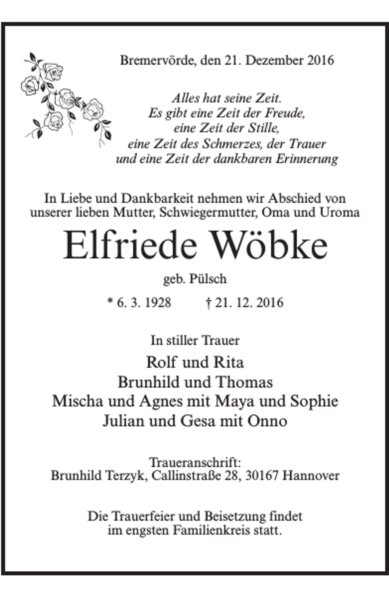 <p>Bremervörde, den 21. Dezember 2016<br />Alles hat seine Zeit.<br />Es gibt eine Zeit der Freude,<br />eine Zeit der Stille,<br />eine Zeit des Schmerzes, der Trauer<br />und eine Zeit der dankbaren Erinnerung<br />In Liebe und Dankbarkeit nehmen wir Abschied von<br />unserer lieben Mutter, Schwiegermutter, Oma und Uroma</p><p>Elfriede Wöbke<br />geb. Pülsch<br />* 6. 3. 1928 † 21. 12. 2016<br />In stiller Trauer</p><p>Rolf und Rita<br />Brunhild und Thomas<br />Mischa und Agnes mit Maya und Sophie<br />Julian und Gesa mit Onno<br />Traueranschrift:<br />Brunhild Terzyk, Callinstraße 28, 30167 Hannover<br />Die Trauerfeier und Beisetzung findet<br />im engsten Familienkreis statt.</p>