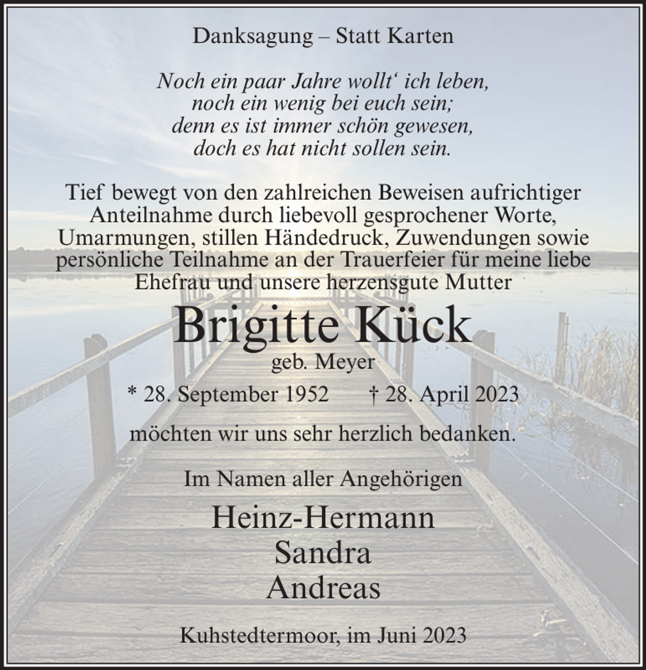 <p>Danksagung – Statt Karten<br />Noch ein paar Jahre wollt‘ ich leben,<br />noch ein wenig bei euch sein;<br />denn es ist immer schön gewesen,<br />doch es hat nicht sollen sein.<br />Tief bewegt von den zahlreichen Beweisen aufrichtiger<br />Anteilnahme durch liebevoll gesprochener Worte,<br />Umarmungen, stillen Händedruck, Zuwendungen sowie<br />persönliche Teilnahme an der Trauerfeier für meine liebe<br />Ehefrau und unsere herzensgute Mutter</p><p>Brigitte Kück</p><p>geb. Meyer<br />* 28. September 1952<br />† 28. April 2023<br />möchten wir uns sehr herzlich bedanken.<br />Im Namen aller Angehörigen</p><p>Heinz-Hermann<br />Sandra<br />Andreas<br />Kuhstedtermoor, im Juni 2023</p>
