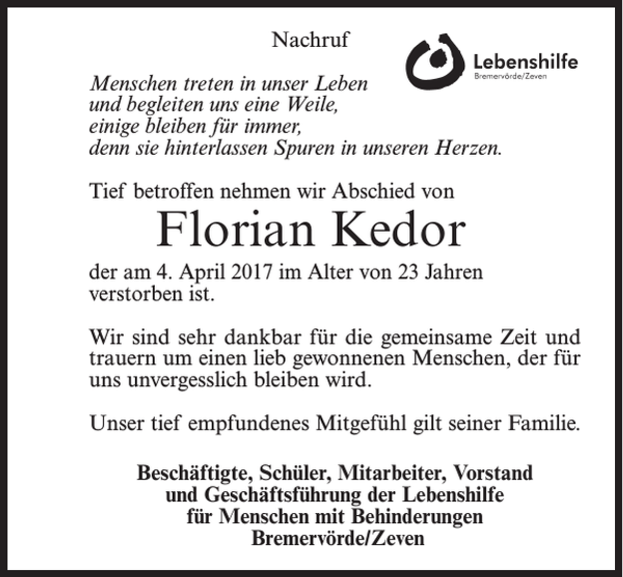 <p>Nachruf<br />Menschen treten in unser Leben<br />und begleiten uns eine Weile,<br />einige bleiben für immer,<br />denn sie hinterlassen Spuren in unseren Herzen.<br />Tief betroffen nehmen wir Abschied von</p><p>Florian Kedor</p><p>der am 4. April 2017 im Alter von 23 Jahren<br />verstorben ist.<br />Wir sind sehr dankbar für die gemeinsame Zeit und<br />trauern um einen lieb gewonnenen Menschen, der für<br />uns unvergesslich bleiben wird.<br />Unser tief empfundenes Mitgefühl gilt seiner Familie.<br />Beschäftigte, Schüler, Mitarbeiter, Vorstand<br />und Geschäftsführung der Lebenshilfe<br />für Menschen mit Behinderungen<br />Bremervörde/Zeven</p>