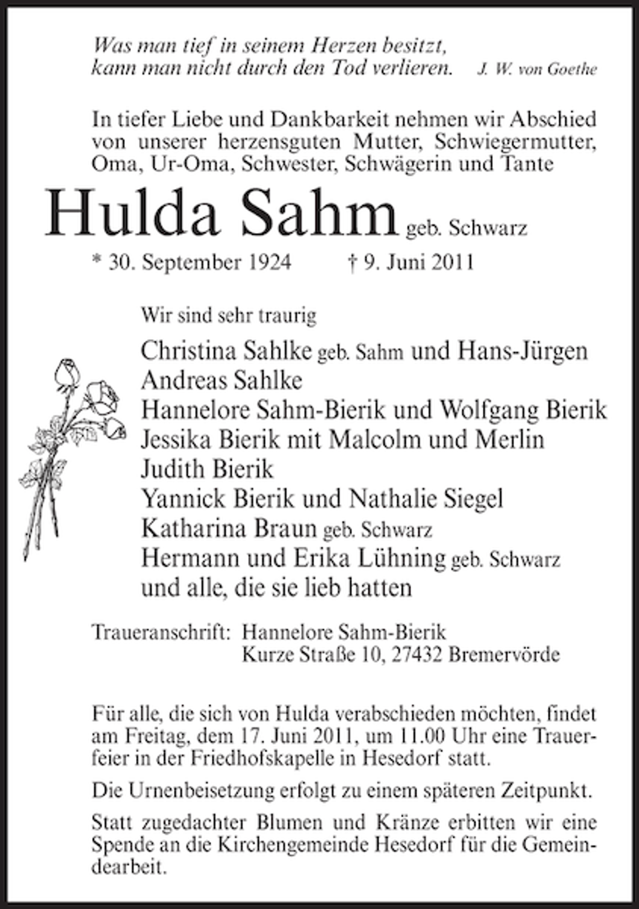 <p>Was man tief in seinem Herzen besitzt,<br />kann man nicht durch den Tod verlieren.</p><p>J. W. von Goethe</p><p>In tiefer Liebe und Dankbarkeit nehmen wir Abschied<br />von unserer herzensguten Mutter, Schwiegermutter,<br />Oma, Ur-Oma, Schwester, Schwägerin und Tante</p><p>Hulda Sahm<br />* 30. September 1924</p><p>geb. Schwarz</p><p>† 9. Juni 2011</p><p>Wir sind sehr traurig</p><p>Christina Sahlke geb. Sahm und Hans-Jürgen<br />Andreas Sahlke<br />Hannelore Sahm-Bierik und Wolfgang Bierik<br />Jessika Bierik mit Malcolm und Merlin<br />Judith Bierik<br />Yannick Bierik und Nathalie Siegel<br />Katharina Braun geb. Schwarz<br />Hermann und Erika Lühning geb. Schwarz<br />und alle, die sie lieb hatten<br />Traueranschrift: Hannelore Sahm-Bierik<br />Kurze Straße 10, 27432 Bremervörde<br />Für alle, die sich von Hulda verabschieden möchten, findet<br />am Freitag, dem 17. Juni 2011, um 11.00 Uhr eine Trauerfeier in der Friedhofskapelle in Hesedorf statt.<br />Die Urnenbeisetzung erfolgt zu einem späteren Zeitpunkt.<br />Statt zugedachter Blumen und Kränze erbitten wir eine<br />Spende an die Kirchengemeinde Hesedorf für die Gemeindearbeit.</p>