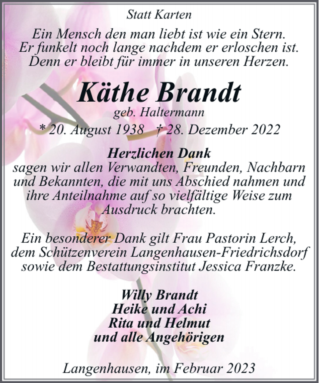 <p>Statt Karten</p><p>Ein Mensch den man liebt ist wie ein Stern.<br />Er funkelt noch lange nachdem er erloschen ist.<br />Denn er bleibt für immer in unseren Herzen.</p><p>Käthe<br />Brandt<br />geb. Haltermann</p><p>* 20. August 1938 † 28. Dezember 2022<br />Herzlichen Dank<br />sagen wir allen Verwandten, Freunden, Nachbarn<br />und Bekannten, die mit uns Abschied nahmen und<br />ihre Anteilnahme auf so vielfältige Weise zum<br />Ausdruck brachten.<br />Ein besonderer Dank gilt Frau Pastorin Lerch,<br />dem Schützenverein Langenhausen-Friedrichsdorf<br />sowie dem Bestattungsinstitut Jessica Franzke.<br />Willy Brandt<br />Heike und Achi<br />Rita und Helmut<br />und alle Angehörigen<br />Langenhausen, im Februar 2023</p>