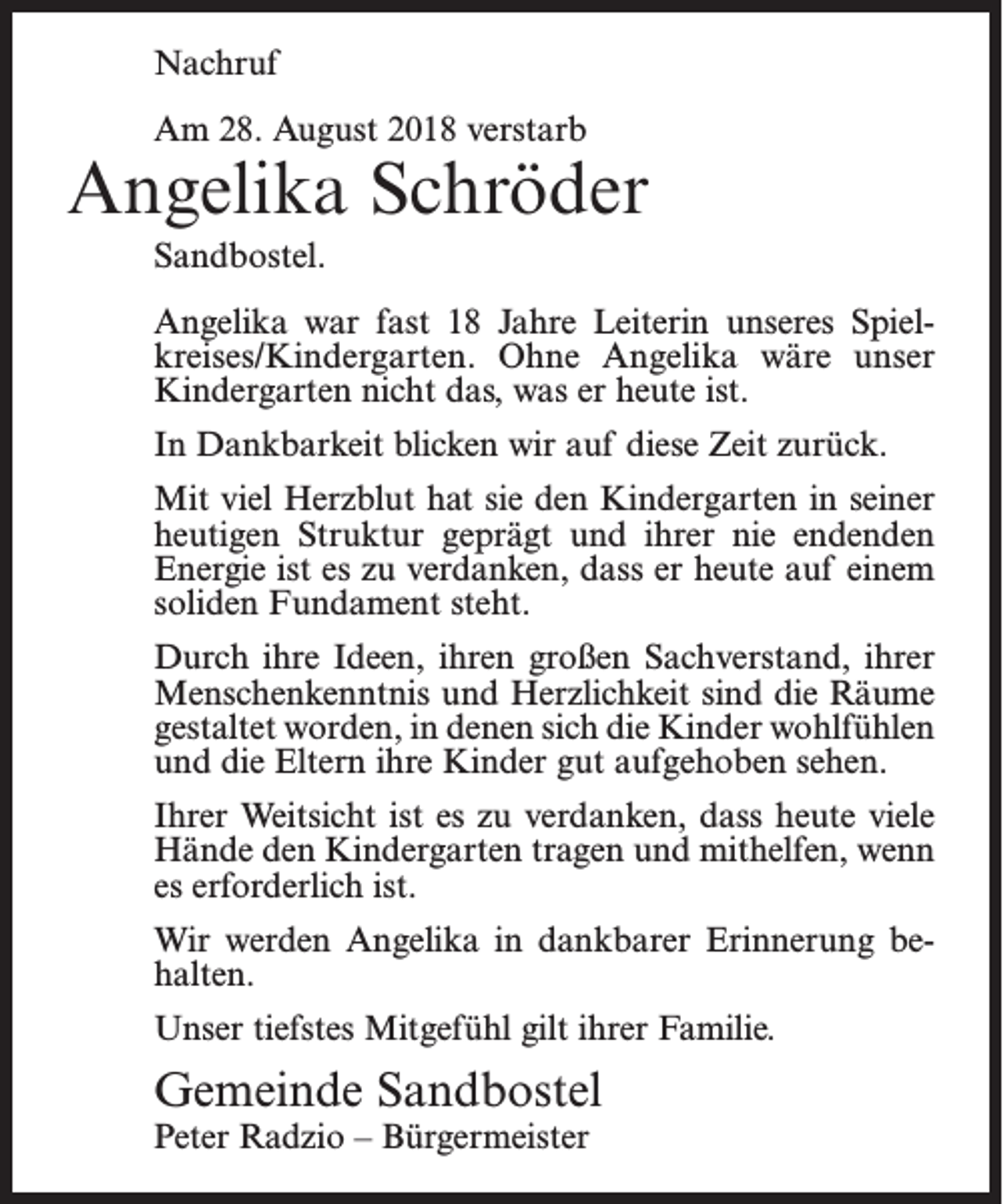 <p>Nachruf<br />Am 28. August 2018 verstarb</p><p>Angelika Schröder<br />Sandbostel.<br />Angelika war fast 18 Jahre Leiterin unseres Spielkreises/Kindergarten. Ohne Angelika wäre unser<br />Kindergarten nicht das, was er heute ist.<br />In Dankbarkeit blicken wir auf diese Zeit zurück.<br />Mit viel Herzblut hat sie den Kindergarten in seiner<br />heutigen Struktur geprägt und ihrer nie endenden<br />Energie ist es zu verdanken, dass er heute auf einem<br />soliden Fundament steht.<br />Durch ihre Ideen, ihren großen Sachverstand, ihrer<br />Menschenkenntnis und Herzlichkeit sind die Räume<br />gestaltet worden, in denen sich die Kinder wohlfühlen<br />und die Eltern ihre Kinder gut aufgehoben sehen.<br />Ihrer Weitsicht ist es zu verdanken, dass heute viele<br />Hände den Kindergarten tragen und mithelfen, wenn<br />es erforderlich ist.<br />Wir werden Angelika in dankbarer Erinnerung behalten.<br />Unser tiefstes Mitgefühl gilt ihrer Familie.</p><p>Gemeinde Sandbostel<br />Peter Radzio – Bürgermeister</p>