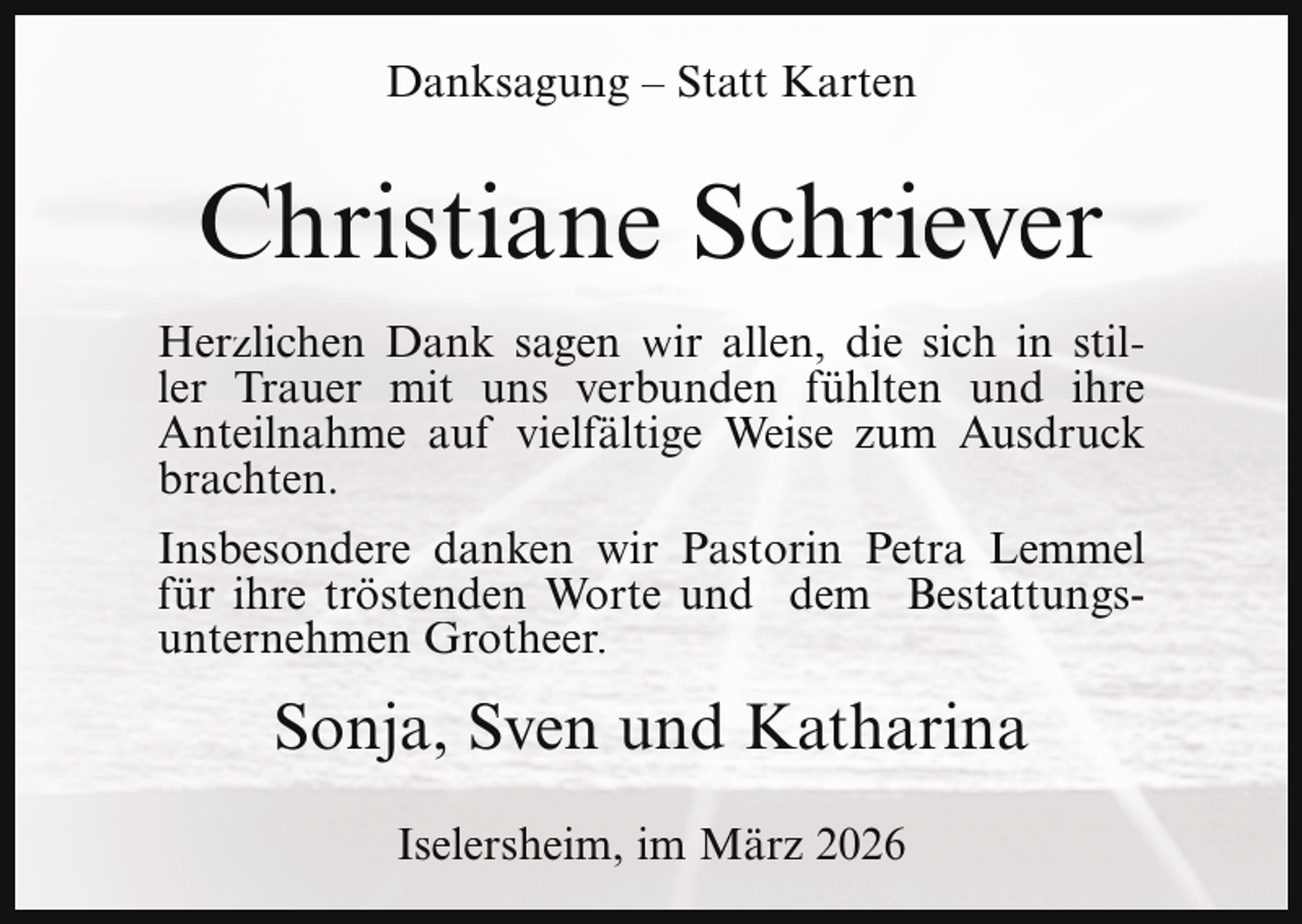 <p>Danksagung – Statt Karten</p><p>Christiane Schriever<br />Herzlichen Dank sagen wir allen, die sich in stiller Trauer mit uns verbunden fühlten und ihre<br />Anteilnahme auf vielfältige Weise zum Ausdruck<br />brachten.<br />Insbesondere danken wir Pastorin Petra Lemmel<br />für ihre tröstenden Worte und dem Bestattungsunternehmen Grotheer.</p><p>Sonja, Sven und Katharina<br />Iselersheim, im März 2026</p>